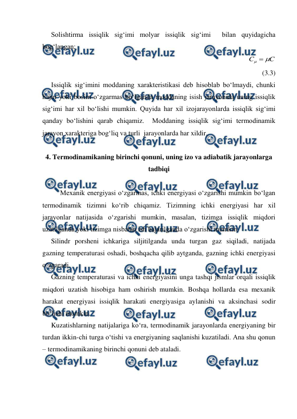  
 
     Solishtirma issiqlik sig‘imi molyar issiqlik sig‘imi  bilan quyidagicha 
bog‘langan; 
                                                         
C
C


             
(3.3) 
     Issiqlik sig‘imini moddaning xarakteristikasi deb hisoblab bo‘lmaydi, chunki 
hajm yoki bosim o‘zgarmas bo‘lganda moddaning isish jarayonida uning issiqlik 
sig‘imi har xil bo‘lishi mumkin. Quyida har xil izojarayonlarda issiqlik sig‘imi 
qanday bo‘lishini qarab chiqamiz.  Moddaning issiqlik sig‘imi termodinamik 
jarayon xarakteriga bog‘liq va turli  jarayonlarda har xildir. 
 
4. Termodinamikaning birinchi qonuni, uning izo va adiabatik jarayonlarga 
tadbiqi 
 
Mexanik energiyasi o‘zgarmas, ichki energiyasi o‘zgarishi mumkin bo‘lgan 
termodinamik tizimni ko‘rib chiqamiz. Tizimning ichki energiyasi har xil 
jarayonlar natijasida o‘zgarishi mumkin, masalan, tizimga issiqlik miqdori 
uzatilganda yoki tizimga nisbatan ish bajarilganda o‘zgarishi mumkin.  
     Silindr porsheni ichkariga siljitilganda unda turgan gaz siqiladi, natijada 
gazning temperaturasi oshadi, boshqacha qilib aytganda, gazning ichki energiyasi 
o‘zgaradi.  
     Gazning temperaturasi va ichki energiyasini unga tashqi jismlar orqali issiqlik 
miqdori uzatish hisobiga ham oshirish mumkin. Boshqa hollarda esa mexanik 
harakat energiyasi issiqlik harakati energiyasiga aylanishi va aksinchasi sodir 
bo‘lishi mumkin. 
     Kuzatishlarning natijalariga ko‘ra, termodinamik jarayonlarda energiyaning bir 
turdan ikkin-chi turga o‘tishi va energiyaning saqlanishi kuzatiladi. Ana shu qonun 
– termodinamikaning birinchi qonuni deb ataladi. 
