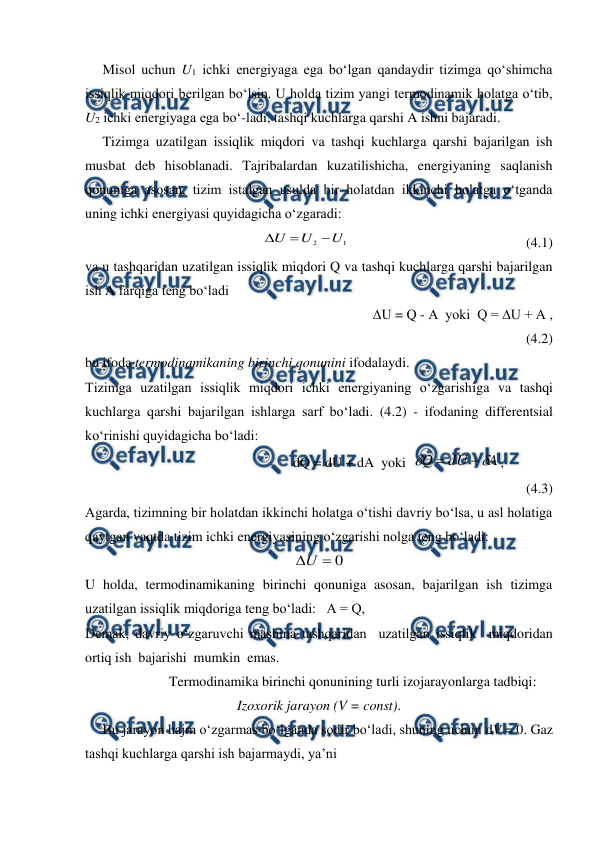  
 
     Misol uchun U1 ichki energiyaga ega bo‘lgan qandaydir tizimga qo‘shimcha 
issiqlik miqdori berilgan bo‘lsin. U holda tizim yangi termodinamik holatga o‘tib, 
U2 ichki energiyaga ega bo‘-ladi, tashqi kuchlarga qarshi A ishni bajaradi.  
     Tizimga uzatilgan issiqlik miqdori va tashqi kuchlarga qarshi bajarilgan ish 
musbat deb hisoblanadi. Tajribalardan kuzatilishicha, energiyaning saqlanish 
qonuniga asosan, tizim istalgan usulda bir holatdan ikkinchi holatga o‘tganda 
uning ichki energiyasi quyidagicha o‘zgaradi: 
                                                
1
2
U
U
U



                                                   (4.1) 
va u tashqaridan uzatilgan issiqlik miqdori Q va tashqi kuchlarga qarshi bajarilgan 
ish A farqiga teng bo‘ladi 
                                                      ∆U = Q - A  yoki  Q = ∆U + A ,             
(4.2)   
bu ifoda termodinamikaning birinchi qonunini ifodalaydi. 
Tizimga uzatilgan issiqlik miqdori ichki energiyaning o‘zgarishiga va tashqi 
kuchlarga qarshi bajarilgan ishlarga sarf bo‘ladi. (4.2) - ifodaning differentsial 
ko‘rinishi quyidagicha bo‘ladi: 
                                     dQ = dU + dA  yoki  
A
dU
Q




,     
             
(4.3) 
Agarda, tizimning bir holatdan ikkinchi holatga o‘tishi davriy bo‘lsa, u asl holatiga 
qaytgan vaqtda tizim ichki energiyasining o‘zgarishi nolga teng bo‘ladi: 
0

U
 
U holda, termodinamikaning birinchi qonuniga asosan, bajarilgan ish tizimga 
uzatilgan issiqlik miqdoriga teng bo‘ladi:   A = Q,  
 
 
 
Demak, davriy o‘zgaruvchi mashina tashqaridan  uzatilgan issiqlik  miqdoridan 
ortiq ish  bajarishi  mumkin  emas. 
                        Termodinamika birinchi qonunining turli izojarayonlarga tadbiqi: 
Izoxorik jarayon (V = const). 
     Bu jarayon hajm o‘zgarmas bo‘lganda sodir bo‘ladi, shuning uchun dV = 0. Gaz 
tashqi kuchlarga qarshi ish bajarmaydi, ya’ni 
