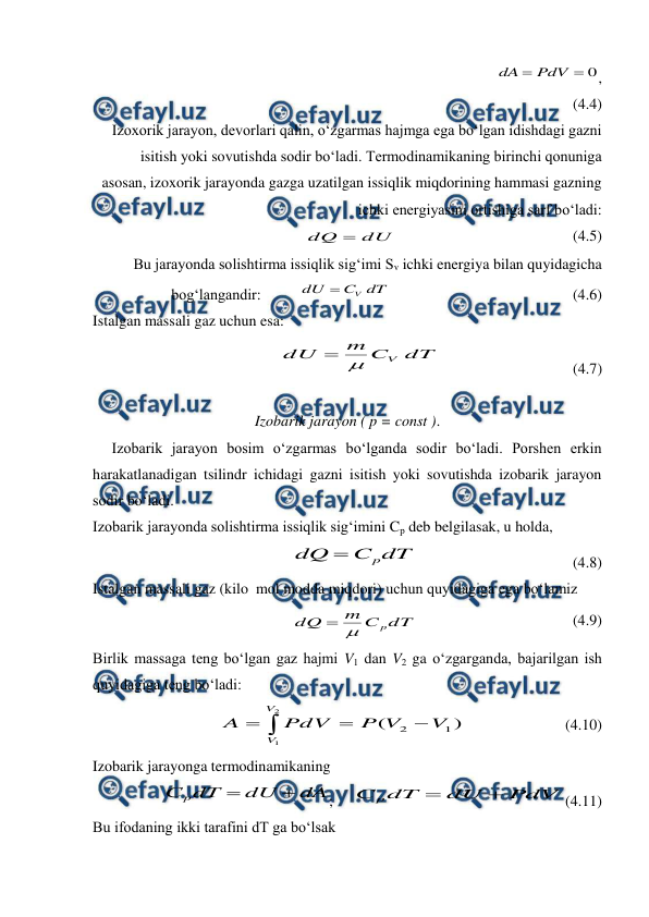  
 
                                                         
0

PdV
dA
,             
(4.4) 
Izoxorik jarayon, devorlari qalin, o‘zgarmas hajmga ega bo‘lgan idishdagi gazni 
isitish yoki sovutishda sodir bo‘ladi. Termodinamikaning birinchi qonuniga 
asosan, izoxorik jarayonda gazga uzatilgan issiqlik miqdorining hammasi gazning 
ichki energiyasini ortishiga sarf bo‘ladi:             
dU
dQ 
                                              (4.5) 
Bu jarayonda solishtirma issiqlik sig‘imi Sv ichki energiya bilan quyidagicha 
bog‘langandir:          
V
dU
C dT

                                                (4.6) 
Istalgan massali gaz uchun esa: 
dT
C
m
dU
V


                                   (4.7) 
 
Izobarik jarayon ( p = const ). 
     Izobarik jarayon bosim o‘zgarmas bo‘lganda sodir bo‘ladi. Porshen erkin 
harakatlanadigan tsilindr ichidagi gazni isitish yoki sovutishda izobarik jarayon 
sodir bo‘ladi. 
Izobarik jarayonda solishtirma issiqlik sig‘imini Cp deb belgilasak, u holda, 
dT
C
dQ
p

                                         (4.8) 
Istalgan massali gaz (kilo  mol modda miqdori) uchun quyidagiga ega bo‘lamiz 
dT
C
m
dQ
p


                                         (4.9) 
Birlik massaga teng bo‘lgan gaz hajmi V1 dan V2 ga o‘zgarganda, bajarilgan ish 
quyidagiga teng bo‘ladi: 




2
1
)
(
1
2
V
V
V
V
P
PdV
A
                          (4.10) 
Izobarik jarayonga termodinamikaning  
dA
dU
dT
Сp


;     
PdV
dU
dT
С p


(4.11) 
Bu ifodaning ikki tarafini dT ga bo‘lsak 
