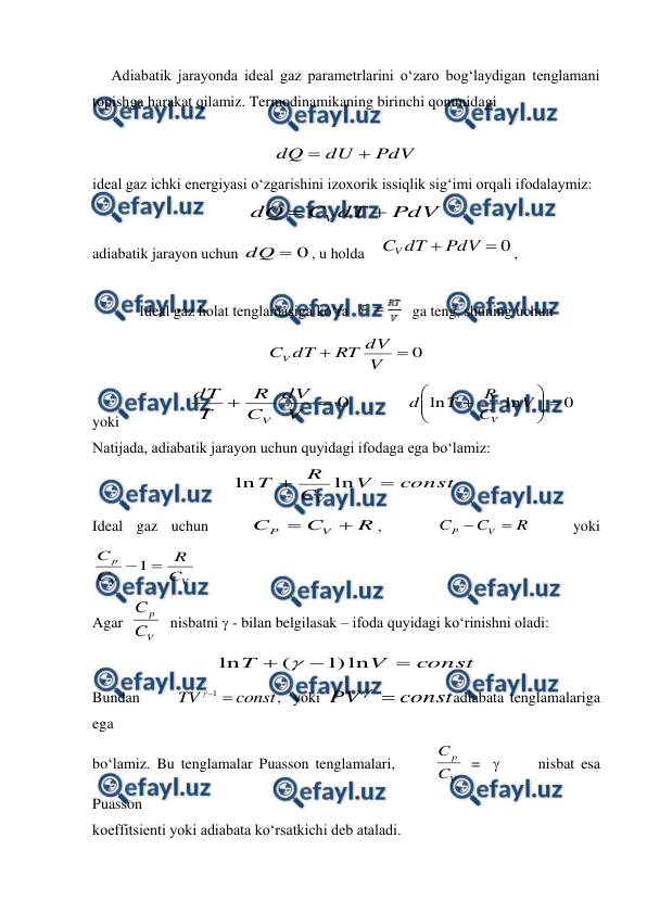  
 
     Adiabatik jarayonda ideal gaz parametrlarini o‘zaro bog‘laydigan tenglamani 
topishga harakat qilamiz. Termodinamikaning birinchi qonunidagi  
 
 
PdV
dU
dQ


 
ideal gaz ichki energiyasi o‘zgarishini izoxorik issiqlik sig‘imi orqali ifodalaymiz: 
PdV
dT
C
dQ
V


 
adiabatik jarayon uchun 
0

dQ
, u holda    
0

PdV
dT
CV
,        
 
 
Ideal gaz holat tenglamasiga ko‘ra   
   ga teng, shuning uchun   
0


V
dV
RT
dT
CV
 
yoki                  
0


V
dV
C
R
T
dT
V
              
0
ln
ln










V
C
R
T
d
V
    
Natijada, adiabatik jarayon uchun quyidagi ifodaga ega bo‘lamiz:  
const
V
C
R
T
V


ln
ln
, 
Ideal gaz uchun   
R
C
C
V
P


,    
R
C
C
V
P


   yoki           
V
V
p
C
R
C
C

1
 
Agar  
V
p
C
C
  
nisbatni  - bilan belgilasak – ifoda quyidagi ko‘rinishni oladi: 
const
V
T



ln
)
1
(
ln

 
Bundan      
const
TV

1

,  yoki 
const
PV


adiabata tenglamalariga 
ega 
bo‘lamiz. Bu tenglamalar Puasson tenglamalari,      
V
p
C
C
 =        nisbat esa 
Puasson  
koeffitsienti yoki adiabata ko‘rsatkichi deb ataladi. 
