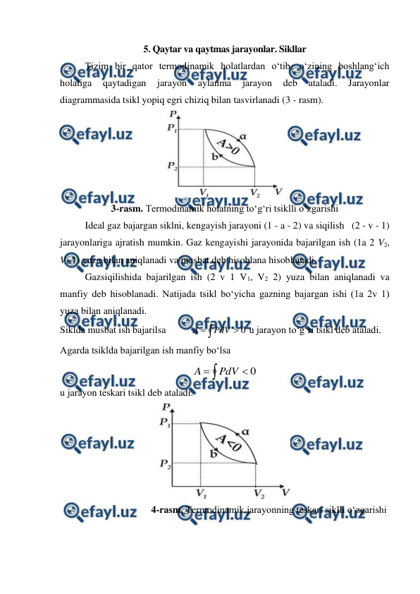  
 
5. Qaytar va qaytmas jarayonlar. Sikllar 
Tizim bir qator termodinamik holatlardan o‘tib, o‘zining boshlang‘ich 
holatiga 
qaytadigan 
jarayon 
aylanma 
jarayon 
deb 
ataladi. 
Jarayonlar 
diagrammasida tsikl yopiq egri chiziq bilan tasvirlanadi (3 - rasm).  
 
3-rasm. Termodinamik holatning to‘g‘ri tsiklli o‘zgarishi 
Ideal gaz bajargan siklni, kengayish jarayoni (1 - a - 2) va siqilish   (2 - v - 1) 
jarayonlariga ajratish mumkin. Gaz kengayishi jarayonida bajarilgan ish (1a 2 V2, 
V1 1) yuza bilan aniqlanadi va musbat deb hisoblana hisoblanadi.  
Gazsiqilishida bajarilgan ish (2 v 1 V1, V2 2) yuza bilan aniqlanadi va 
manfiy deb hisoblanadi. Natijada tsikl bo‘yicha gazning bajargan ishi (1a 2v 1) 
yuza bilan aniqlanadi. 
Siklda musbat ish bajarilsa          



0
PdV
A
 u jarayon to‘g‘ri tsikl deb ataladi.  
Agarda tsiklda bajarilgan ish manfiy bo‘lsa 



0
PdV
A
 
u jarayon teskari tsikl deb ataladi.  
 
                                     4-rasm. Termodinamik jarayonning teskari siklli o‘zgarishi 
 
