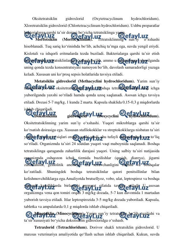  
 
Oksitetratsiklin 
gidroxlorid 
(Oxytetracyclinum 
hydrochloridum), 
Xloretratsiklin gidroxlorid (Chlortetracyclinum hydrochloridum). Ushbu preparatlar 
bakterialarga qarshi ta’sir doirasi bo‘yicha tetratsiklinga yaqin. 
  Morfotsiklin 
(Morfocyclinum). 
Tetratsiklinning 
sun’iy 
o‘xshashi 
hisoblanadi. Tuq sariq ko‘rinishda bo‘lib, achchiq ta’mga ega, suvda yengil eriydi. 
Kislotali va ishqorli eritmalarda tezda buziladi. Bakterialarga qarshi ta’sir etish 
doirasi boshqa tetratsiklinlarga o‘xshash bo‘lib, ammo u organizmga yuborilganda 
uning qonda tezda konsentratsiyasi namoyon bo‘lib, davolash samaradorligi yuzaga 
keladi. Xususan uni ko‘proq sepsis holatlarida tavsiya etiladi.  
 Metatsiklin gidroxlorid (Methacyclini hydrochloridum). Yarim sun’iy 
tetratsiklin bo‘lib, oksitetratsiklinga yaqin. Boshqa tetratsiklinlardan farqi ichga 
yuborilganda yaxshi so‘riladi hamda qonda uzoq saqlanadi. Asosan ichga tavsiya 
etiladi. Dozasi 5-7 mg/kg, 1 kunda 2 marta. Kapsula shaklida 0,15-0,3 g miqdorlarda 
ishlab chiqariladi.  
 Doksitsiklina 
gidroxlorid 
(Doxycyclini 
hydrochloridum). 
Oksitetratsiklinning yarim sun’iy o‘xshashi. Yuqori mikroblarga qarshi ta’sir 
ko‘rsatish doirasiga ega. Xususan stafilokokklar va streptokokklarga nisbatan ta’siri 
yuqori. To‘qima to‘siqlari orqali yaxshi utadi, shu tufayli organizmda tez va to‘liq 
so‘riladi. Organizmda ta’siri 24 soatdan yuqori vaqt maboynida saqlanadi. Boshqa 
tetratsiklinga qaraganda zaharlilik darajasi yuqori. Uning salbiy ta’siri natijasida 
organizmda oshqozon ichak tizmida buzilishlar (qusish, diareya), jigarni 
zaharlanishi, gemolitik anemiya, teri sezuvchanligini oshishi va boshqalar 
ko‘zatiladi. 
Shuningdek 
boshqa 
tetratsiklinlar 
qatori 
penitsillinlar 
bilan 
kelishmovchiliklarga ega.Amaliyotda brutsellyoz, vobo, ulat, leptospiroz va boshqa 
yuqumli kasalliklarda birlamchi preparat sifatida tavsiya etiladi. U asosan 
organizmga vena qon tomiri orqali 3 mg/kg dozada, 5-7 kun davomida 1 martadan 
yuborish tavsiya etiladi. Itlar leptospirozida 3-5 mg/kg dozada yuboriladi. Kapsula, 
tabletka va ampulalarda 0,1 g miqdorda ishlab chiqariladi. 
 Minotsiklin (Minocyclinum). Yarim sun’iy tetratsiklin bo‘lib, tuzilishi va 
ta’sir xususiyati bo‘yicha doksitsiklin gidroxloridga o‘xshash. 
 Tetraxlorid (Tetrachloridum). Dorivor shakli tetratsiklin gidroxlorid. U 
maxsus veterinariya amaliyotida qo‘llash uchun ishlab chiqariladi. Kukun, suvda 
