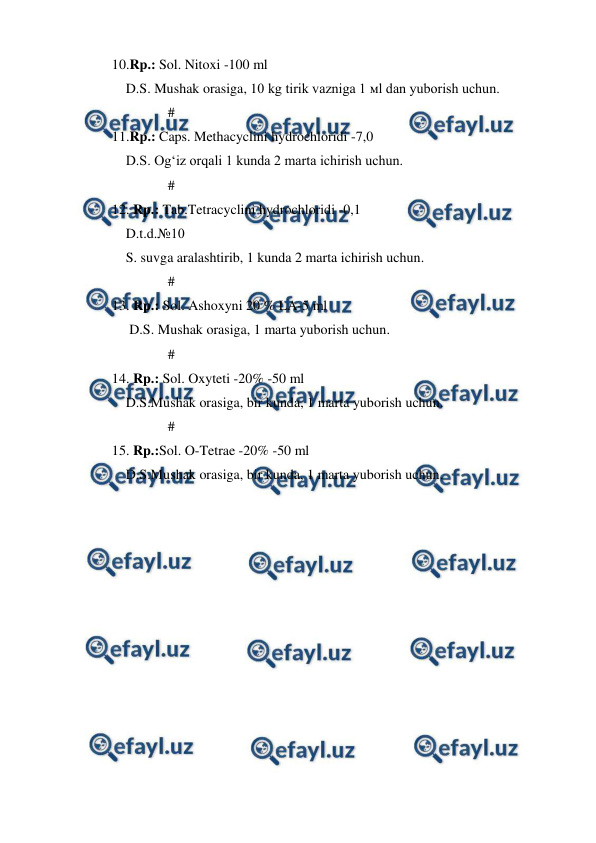  
 
10.Rp.: Sol. Nitoxi -100 ml  
    D.S. Mushak orasiga, 10 kg tirik vazniga 1 мl dan yuborish uchun. 
                # 
11.Rp.: Caps. Methacyclini hydrochloridi -7,0 
    D.S. Og‘iz orqali 1 kunda 2 marta ichirish uchun. 
                # 
12. Rp.: Tab.Tetracyclini hydrochloridi -0,1 
    D.t.d.№10 
    S. suvga aralashtirib, 1 kunda 2 marta ichirish uchun. 
                # 
13. Rp.: Sol. Ashoxyni 20 % LA-5 ml  
     D.S. Mushak orasiga, 1 marta yuborish uchun. 
                # 
14. Rp.: Sol. Oxyteti -20% -50 ml 
    D.S.Mushak orasiga, bir kunda, 1 marta yuborish uchun. 
                # 
15. Rp.:Sol. O-Tetrae -20% -50 ml 
    D.S.Mushak orasiga, bir kunda, 1 marta yuborish uchun. 
 
