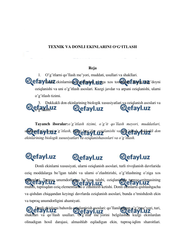  
 
 
 
 
 
TEXNIK VA DONLI EKINLARINI O‘G‘ITLASH 
 
 
Reja 
1. O’g’itlarni qo’llash me’yori, muddati, usullari va shakllari. 
2. Donli ekinlarning o’g’itlashni o’ziga xos tomonlari. Kuzgi bug’doyni 
oziqlanishi va uni o’g’itlash asoslari. Kuzgi javdar va arpani oziqlanishi, ularni 
o’g’itlash tizimi. 
3. Dukkakli don ekinlarining biologik xususiyatlari va oziqlanish asoslari va 
o’g’itlash. 
 
Tayanch iboralar:o’g’itlash tizimi, o’g’it qo’llash meyori, muddatlari, 
usullari, g’o’zani o’g’itlash, kuzgi bug’doy oziqlanishi va o’g’itlash, dukkakli don 
ekinlarining biologik xususiyatlari va oziqlanishasoslari va o’g’itlash. 
 
 
 
Donli ekinlarni xususiyati, ularni oziqlanish asoslari, turli rivojlanish davrlarida 
oziq moddalarga bo’lgan talabi va ularni o’zlashtirishi, o’g’itlashning o’ziga xos 
tomonlari. Tuproq unumdorligiga bo’lgan talabi, oziqlanishda tuproq eritmasining 
muhiti, tuproqdan oziq elementlarini o’zlashtirib ketishi. Donli ekinlarni qishlashgacha 
va qishdan chiqqandan keyingi davrlarda oziqlanish asoslari, bunda o’tmishdosh ekin 
va tuproq unumdorligini ahamiyati. 
Donli ekinlarni bahorda oziqlantirish asoslari: qo’llaniladigan o’g’itme’yori, turi, 
shakllari va qo’llash usullari. O’g’itlar me’yorini belgilashda kuzgi ekinlardan 
olinadigan hosil darajasi, almashlab eqiladigan ekin, tuproq-iqlim sharoitlari. 
