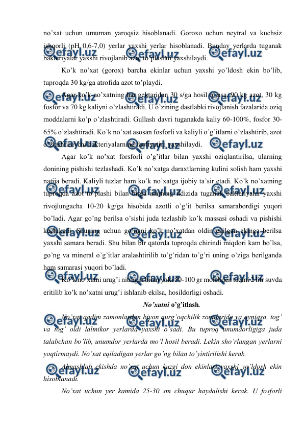  
 
no’xat uchun umuman yaroqsiz hisoblanadi. Goroxo uchun neytral va kuchsiz 
ishqorli (pH 0,6-7,0) yerlar yaxshi yerlar hisoblanadi. Bunday yerlarda tuganak 
bakteriyalar yaxshi rivojlanib azot to’plashni yaxshilaydi. 
Ko’k no’xat (gorox) barcha ekinlar uchun yaxshi yo’ldosh ekin bo’lib, 
tuproqda 30 kg/ga atrofida azot to’playdi. 
Agar ko’k no’xatning har gektaridan 30 s/ga hosil olinsa, 90 kg azot, 30 kg 
fosfor va 70 kg kaliyni o’zlashtiradi. U o’zining dastlabki rivojlanish fazalarida oziq 
moddalarni ko’p o’zlashtiradi. Gullash davri tuganakda kaliy 60-100%, fosfor 30-
65% o’zlashtiradi. Ko’k no’xat asosan fosforli va kaliyli o’g’itlarni o’zlashtirib, azot 
o’zlashtiruvchi bakteriyalarning faoliyatini yaxshilaydi. 
Agar ko’k no’xat forsforli o’g’itlar bilan yaxshi oziqlantirilsa, ularning 
donining pishishi tezlashadi. Ko’k no’xatga daraxtlarning kulini solish ham yaxshi 
natija beradi. Kaliyli tuzlar ham ko’k no’xatga ijobiy ta’sir etadi. Ko’k no’xatning 
tuproqda azot to’plashi bilan birga ularning ildizida tuganak bakteriyalar yaxshi 
rivojlungacha 10-20 kg/ga hisobida azotli o’g’it berilsa samarabordigi yuqori 
bo’ladi. Agar go’ng berilsa o’sishi juda tezlashib ko’k massasi oshadi va pishishi 
kechikadi. Shuning uchun go’ngni ko’k no’xatdan oldin ekilgan ekinga berilsa 
yaxshi samara beradi. Shu bilan bir qatorda tuproqda chirindi miqdori kam bo’lsa, 
go’ng va mineral o’g’itlar aralashtirilib to’g’ridan to’g’ri uning o’ziga berilganda 
ham samarasi yuqori bo’ladi. 
Ko’k no’xatni urug’i nitragin bilan yoki 50-100 gr molebden tuzini 2 litr suvda 
eritilib ko’k no’xatni urug’i ishlanib ekilsa, hosildorligi oshadi. 
No’xatni o’g’itlash. 
No’xat qadim zamonlardan biyon qurg’oqchilik zonalarida va ayniqsa, tog’ 
va tog’ oldi lalmikor yerlarda yaxshi o’sadi. Bu tuproq unumdorligiga juda 
talabchan bo’lib, unumdor yerlarda mo’l hosil beradi. Lekin sho’rlangan yerlarni 
yoqtirmaydi. No’xat eqiladigan yerlar go’ng bilan to’yintirilishi kerak. 
Almashlab ekishda no’xat uchun kuzgi don ekinlari yaxshi yo’ldosh ekin 
hisoblanadi. 
No’xat uchun yer kamida 25-30 sm chuqur haydalishi kerak. U fosforli 
