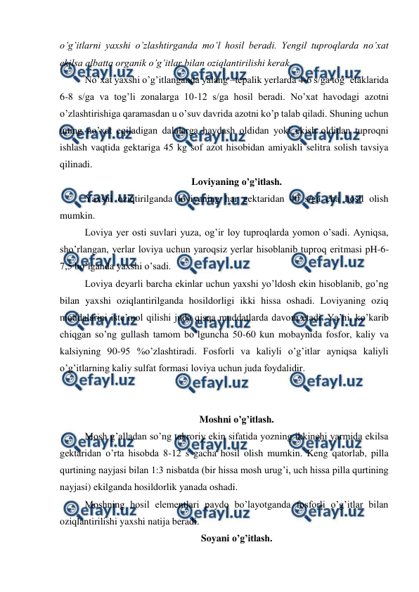  
 
o’g’itlarni yaxshi o’zlashtirganda mo’l hosil beradi. Yengil tuproqlarda no’xat 
ekilsa albatta organik o’g’itlar bilan oziqlantirilishi kerak. 
No’xat yaxshi o’g’itlanganda yalang –tepalik yerlarda 4-6 s/ga tog’ etaklarida 
6-8 s/ga va tog’li zonalarga 10-12 s/ga hosil beradi. No’xat havodagi azotni 
o’zlashtirishiga qaramasdan u o’suv davrida azotni ko’p talab qiladi. Shuning uchun 
uning no’xat eqiladigan dalalarga haydash oldidan yoki ekish oldidan tuproqni 
ishlash vaqtida gektariga 45 kg sof azot hisobidan amiyakli selitra solish tavsiya 
qilinadi. 
Loviyaning o’g’itlash. 
Yaxshi oziqtirilganda loviyaning har gektaridan 40 s/ga cha hosil olish 
mumkin. 
Loviya yer osti suvlari yuza, og’ir loy tuproqlarda yomon o’sadi. Ayniqsa, 
sho’rlangan, yerlar loviya uchun yaroqsiz yerlar hisoblanib tuproq eritmasi pH-6-
7,5 bo’lganda yaxshi o’sadi. 
Loviya deyarli barcha ekinlar uchun yaxshi yo’ldosh ekin hisoblanib, go’ng 
bilan yaxshi oziqlantirilganda hosildorligi ikki hissa oshadi. Loviyaning oziq 
moddalarini iste’mol qilishi juda qisqa muddatlarda davom etadi. Ya’ni, ko’karib 
chiqgan so’ng gullash tamom bo’lguncha 50-60 kun mobaynida fosfor, kaliy va 
kalsiyning 90-95 %o’zlashtiradi. Fosforli va kaliyli o’g’itlar ayniqsa kaliyli 
o’g’itlarning kaliy sulfat formasi loviya uchun juda foydalidir. 
 
 
Moshni o’g’itlash. 
Mosh g’alladan so’ng takroriy ekin sifatida yozning ikkinchi yarmida ekilsa 
gektaridan o’rta hisobda 8-12 s gacha hosil olish mumkin. Keng qatorlab, pilla 
qurtining nayjasi bilan 1:3 nisbatda (bir hissa mosh urug’i, uch hissa pilla qurtining 
nayjasi) ekilganda hosildorlik yanada oshadi. 
Moshning hosil elementlari paydo bo’layotganda fosforli o’g’itlar bilan 
oziqlantirilishi yaxshi natija beradi. 
Soyani o’g’itlash. 
