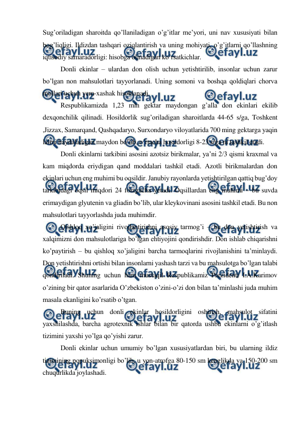  
 
Sug’oriladigan sharoitda qo’llaniladigan o’g’itlar me’yori, uni nav xususiyati bilan 
bog’liqligi. Ildizdan tashqari oziqlantirish va uning mohiyati, o’g’itlarni qo’llashning 
iqtisodiy samaradorligi: hisobga olinadigan ko’rsatkichlar. 
Donli ekinlar – ulardan don olish uchun yetishtirilib, insonlar uchun zarur 
bo’lgan non mahsulotlari tayyorlanadi. Uning somoni va boshqa qoldiqlari chorva 
mollari uchun yem-xashak hisoblanadi. 
Respublikamizda 1,23 mln gektar maydongan g’alla don ekinlari ekilib 
dexqonchilik qilinadi. Hosildorlik sug’oriladigan sharoitlarda 44-65 s/ga, Toshkent 
,Jizzax, Samarqand, Qashqadaryo, Surxondaryo viloyatlarida 700 ming gektarga yaqin 
lalmi haydaladigan maydon bo’lib, o’rtacha hosildorligi 8-23 s/ga ni tashkil etadi. 
Donli ekinlarni tarkibini asosini azotsiz birikmalar, ya’ni 2/3 qismi kraxmal va 
kam miqdorda eriydigan qand moddalari tashkil etadi. Azotli birikmalardan don 
ekinlari uchun eng muhimi bu oqsildir. Janubiy rayonlarda yetishtirilgan qattiq bug’doy 
tarkibidagi oqsil miqdori 24 foizgacha yetadi. Oqsillardan eng muhimi – bu suvda 
erimaydigan glyutenin va gliadin bo’lib, ular kleykovinani asosini tashkil etadi. Bu non 
mahsulotlari tayyorlashda juda muhimdir. 
Qishloq xo’jaligini rivojlantirishni asosiy tarmog’i – bu don yetishtirish va 
xalqimizni don mahsulotlariga bo’lgan ehtiyojini qondirishdir. Don ishlab chiqarishni 
ko’paytirish – bu qishloq xo’jaligini barcha tarmoqlarini rivojlanishini ta’minlaydi. 
Don yetishtirishni ortishi bilan insonlarni yashash tarzi va bu mahsulotga bo’lgan talabi 
qondiriladi. Shuning uchun ham mustaqil Respublikamiz Prezidenti I.A.Karimov 
o’zining bir qator asarlarida O’zbekiston o’zini-o’zi don bilan ta’minlashi juda muhim 
masala ekanligini ko’rsatib o’tgan. 
Buning uchun donli ekinlar hosildorligini oshirish, mahsulot sifatini 
yaxshilashda, barcha agrotexnik ishlar bilan bir qatorda ushbu ekinlarni o’g’itlash 
tizimini yaxshi yo’lga qo’yishi zarur. 
Donli ekinlar uchun umumiy bo’lgan xususiyatlardan biri, bu ularning ildiz 
tizimining popuksimonligi bo’lib, u yon-atrofga 80-150 sm kenglikda va 150-200 sm 
chuqurlikda joylashadi. 
