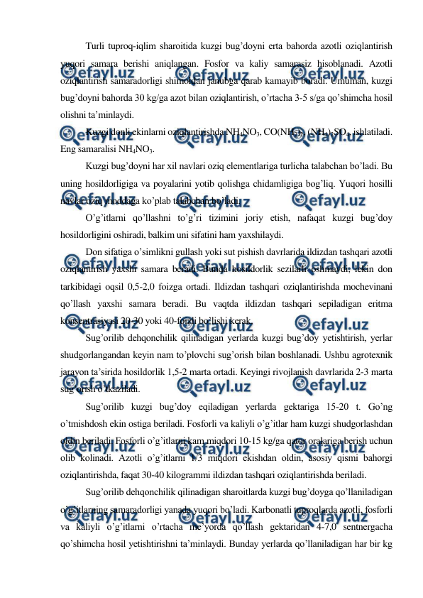  
 
Turli tuproq-iqlim sharoitida kuzgi bug’doyni erta bahorda azotli oziqlantirish 
yuqori samara berishi aniqlangan. Fosfor va kaliy samarasiz hisoblanadi. Azotli 
oziqlantirish samaradorligi shimoldan janubga qarab kamayib boradi. Umuman, kuzgi 
bug’doyni bahorda 30 kg/ga azot bilan oziqlantirish, o’rtacha 3-5 s/ga qo’shimcha hosil 
olishni ta’minlaydi. 
Kuzgi donli ekinlarni oziqlantirishda NH4NO3, CO(NH2)2, (NH4)2SO4, ishlatiladi. 
Eng samaralisi NH4NO3. 
Kuzgi bug’doyni har xil navlari oziq elementlariga turlicha talabchan bo’ladi. Bu 
uning hosildorligiga va poyalarini yotib qolishga chidamligiga bog’liq. Yuqori hosilli 
navlar oziq moddaga ko’plab talabchan bo’ladi. 
O’g’itlarni qo’llashni to’g’ri tizimini joriy etish, nafaqat kuzgi bug’doy 
hosildorligini oshiradi, balkim uni sifatini ham yaxshilaydi. 
Don sifatiga o’simlikni gullash yoki sut pishish davrlarida ildizdan tashqari azotli 
oziqlantirish yaxshi samara beradi. Bunda hosildorlik sezilarli oshmaydi, lekin don 
tarkibidagi oqsil 0,5-2,0 foizga ortadi. Ildizdan tashqari oziqlantirishda mochevinani 
qo’llash yaxshi samara beradi. Bu vaqtda ildizdan tashqari sepiladigan eritma 
konsentrasiyasi 20-30 yoki 40-foizli bo’lishi kerak. 
Sug’orilib dehqonchilik qilinadigan yerlarda kuzgi bug’doy yetishtirish, yerlar 
shudgorlangandan keyin nam to’plovchi sug’orish bilan boshlanadi. Ushbu agrotexnik 
jarayon ta’sirida hosildorlik 1,5-2 marta ortadi. Keyingi rivojlanish davrlarida 2-3 marta 
sug’orish o’tkaziladi. 
Sug’orilib kuzgi bug’doy eqiladigan yerlarda gektariga 15-20 t. Go’ng 
o’tmishdosh ekin ostiga beriladi. Fosforli va kaliyli o’g’itlar ham kuzgi shudgorlashdan 
oldin beriladi. Fosforli o’g’itlarni kam miqdori 10-15 kg/ga qator oralariga berish uchun 
olib kolinadi. Azotli o’g’itlarni 1/3 miqdori ekishdan oldin, asosiy qismi bahorgi 
oziqlantirishda, faqat 30-40 kilogrammi ildizdan tashqari oziqlantirishda beriladi. 
Sug’orilib dehqonchilik qilinadigan sharoitlarda kuzgi bug’doyga qo’llaniladigan 
o’g’itlarning samaradorligi yanada yuqori bo’ladi. Karbonatli tuproqlarda azotli, fosforli 
va kaliyli o’g’itlarni o’rtacha me’yorda qo’llash gektaridan 4-7,0 sentnergacha 
qo’shimcha hosil yetishtirishni ta’minlaydi. Bunday yerlarda qo’llaniladigan har bir kg 
