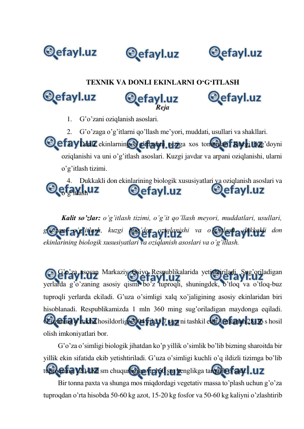  
 
 
 
 
 
TEXNIK VA DONLI EKINLARNI O‘G‘ITLASH 
 
Reja 
1. G’o’zani oziqlanish asoslari. 
2. G’o’zaga o’g’itlarni qo’llash me’yori, muddati, usullari va shakllari. 
3. Donli ekinlarning o’g’itlashni o’ziga xos tomonlari. Kuzgi bug’doyni 
oziqlanishi va uni o’g’itlash asoslari. Kuzgi javdar va arpani oziqlanishi, ularni 
o’g’itlash tizimi. 
4. Dukkakli don ekinlarining biologik xususiyatlari va oziqlanish asoslari va 
o’g’itlash 
 
Kalit so’zlar: o’g’itlash tizimi, o’g’it qo’llash meyori, muddatlari, usullari, 
g’o’zani o’g’itlash, kuzgi bug’doy oziqlanishi va o’g’itlash, dukkakli don 
ekinlarining biologik xususiyatlari va oziqlanish asoslari va o’g’itlash. 
 
G’o’za asosan Markaziy Osiyo Respublikalarida yetishtiriladi. Sug’oriladigan 
yerlarda g’o’zaning asosiy qismi bo’z tuproqli, shuningdek, o’tloq va o’tloq-buz 
tuproqli yerlarda ekiladi. G’uza o’simligi xalq xo’jaligining asosiy ekinlaridan biri 
hisoblanadi. Respublikamizda 1 mln 360 ming sug’oriladigan maydonga eqiladi. 
G’uzaning o’rtacha hosildorligi 2004 yil 25,7 s/ga ni tashkil etdi. Umuman 28-36 s hosil 
olish imkoniyatlari bor. 
G’o’za o’simligi biologik jihatdan ko’p yillik o’simlik bo’lib bizning sharoitda bir 
yillik ekin sifatida ekib yetishtiriladi. G’uza o’simligi kuchli o’q ildizli tizimga bo’lib 
tuproqning 120-180 sm chuqurligiga va 150 sm kenglikga tarqalib o’sadi. 
Bir tonna paxta va shunga mos miqdordagi vegetativ massa to’plash uchun g’o’za 
tuproqdan o’rta hisobda 50-60 kg azot, 15-20 kg fosfor va 50-60 kg kaliyni o’zlashtirib 
