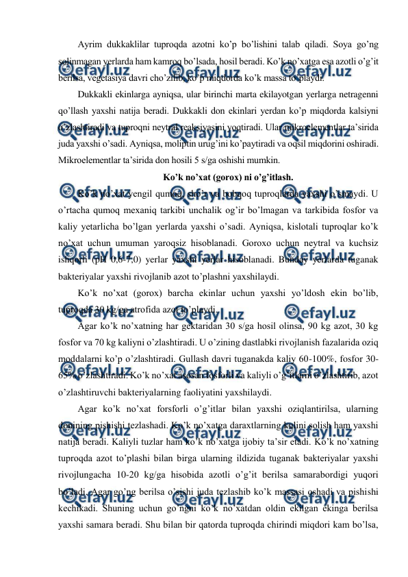  
 
Ayrim dukkaklilar tuproqda azotni ko’p bo’lishini talab qiladi. Soya go’ng 
solinmagan yerlarda ham kamroq bo’lsada, hosil beradi. Ko’k no’xatga esa azotli o’g’it 
berilsa, vegetasiya davri cho’zilib, ko’p miqdorda ko’k massa to’playdi. 
Dukkakli ekinlarga ayniqsa, ular birinchi marta ekilayotgan yerlarga netragenni 
qo’llash yaxshi natija beradi. Dukkakli don ekinlari yerdan ko’p miqdorda kalsiyni 
o’zlashtiradi va tuproqni neytral reaksiyasini yoqtiradi. Ular mikroelementlar ta’sirida 
juda yaxshi o’sadi. Ayniqsa, moliptin urug’ini ko’paytiradi va oqsil miqdorini oshiradi. 
Mikroelementlar ta’sirida don hosili 5 s/ga oshishi mumkin. 
Ko’k no’xat (gorox) ni o’g’itlash. 
Ko’k no’xat yengil qumoq, sho’r va bobqoq tuproqlarda yaxshi o’smaydi. U 
o’rtacha qumoq mexaniq tarkibi unchalik og’ir bo’lmagan va tarkibida fosfor va 
kaliy yetarlicha bo’lgan yerlarda yaxshi o’sadi. Ayniqsa, kislotali tuproqlar ko’k 
no’xat uchun umuman yaroqsiz hisoblanadi. Goroxo uchun neytral va kuchsiz 
ishqorli (pH 0,6-7,0) yerlar yaxshi yerlar hisoblanadi. Bunday yerlarda tuganak 
bakteriyalar yaxshi rivojlanib azot to’plashni yaxshilaydi. 
Ko’k no’xat (gorox) barcha ekinlar uchun yaxshi yo’ldosh ekin bo’lib, 
tuproqda 30 kg/ga atrofida azot to’playdi. 
Agar ko’k no’xatning har gektaridan 30 s/ga hosil olinsa, 90 kg azot, 30 kg 
fosfor va 70 kg kaliyni o’zlashtiradi. U o’zining dastlabki rivojlanish fazalarida oziq 
moddalarni ko’p o’zlashtiradi. Gullash davri tuganakda kaliy 60-100%, fosfor 30-
65% o’zlashtiradi. Ko’k no’xat asosan fosforli va kaliyli o’g’itlarni o’zlashtirib, azot 
o’zlashtiruvchi bakteriyalarning faoliyatini yaxshilaydi. 
Agar ko’k no’xat forsforli o’g’itlar bilan yaxshi oziqlantirilsa, ularning 
donining pishishi tezlashadi. Ko’k no’xatga daraxtlarning kulini solish ham yaxshi 
natija beradi. Kaliyli tuzlar ham ko’k no’xatga ijobiy ta’sir etadi. Ko’k no’xatning 
tuproqda azot to’plashi bilan birga ularning ildizida tuganak bakteriyalar yaxshi 
rivojlungacha 10-20 kg/ga hisobida azotli o’g’it berilsa samarabordigi yuqori 
bo’ladi. Agar go’ng berilsa o’sishi juda tezlashib ko’k massasi oshadi va pishishi 
kechikadi. Shuning uchun go’ngni ko’k no’xatdan oldin ekilgan ekinga berilsa 
yaxshi samara beradi. Shu bilan bir qatorda tuproqda chirindi miqdori kam bo’lsa, 
