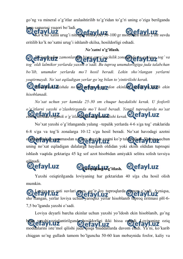  
 
go’ng va mineral o’g’itlar aralashtirilib to’g’ridan to’g’ri uning o’ziga berilganda 
ham samarasi yuqori bo’ladi. 
Ko’k no’xatni urug’i nitragin bilan yoki 50-100 gr molebden tuzini 2 litr suvda 
eritilib ko’k no’xatni urug’i ishlanib ekilsa, hosildorligi oshadi. 
No’xatni o’g’itlash. 
No’xat qadim zamonlardan biyon qurg’oqchilik zonalarida va ayniqsa, tog’ va 
tog’ oldi lalmikor yerlarda yaxshi o’sadi. Bu tuproq unumdorligiga juda talabchan 
bo’lib, unumdor yerlarda mo’l hosil beradi. Lekin sho’rlangan yerlarni 
yoqtirmaydi. No’xat eqiladigan yerlar go’ng bilan to’yintirilishi kerak. 
Almashlab ekishda no’xat uchun kuzgi don ekinlari yaxshi yo’ldosh ekin 
hisoblanadi. 
No’xat uchun yer kamida 25-30 sm chuqur haydalishi kerak. U fosforli 
o’g’itlarni yaxshi o’zlashtirganda mo’l hosil beradi. Yengil tuproqlarda no’xat 
ekilsa albatta organik o’g’itlar bilan oziqlantirilishi kerak. 
No’xat yaxshi o’g’itlanganda yalang –tepalik yerlarda 4-6 s/ga tog’ etaklarida 
6-8 s/ga va tog’li zonalarga 10-12 s/ga hosil beradi. No’xat havodagi azotni 
o’zlashtirishiga qaramasdan u o’suv davrida azotni ko’p talab qiladi. Shuning uchun 
uning no’xat eqiladigan dalalarga haydash oldidan yoki ekish oldidan tuproqni 
ishlash vaqtida gektariga 45 kg sof azot hisobidan amiyakli selitra solish tavsiya 
qilinadi. 
Loviyaning o’g’itlash. 
Yaxshi oziqtirilganda loviyaning har gektaridan 40 s/ga cha hosil olish 
mumkin. 
Loviya yer osti suvlari yuza, og’ir loy tuproqlarda yomon o’sadi. Ayniqsa, 
sho’rlangan, yerlar loviya uchun yaroqsiz yerlar hisoblanib tuproq eritmasi pH-6-
7,5 bo’lganda yaxshi o’sadi. 
Loviya deyarli barcha ekinlar uchun yaxshi yo’ldosh ekin hisoblanib, go’ng 
bilan yaxshi oziqlantirilganda hosildorligi ikki hissa oshadi. Loviyaning oziq 
moddalarini iste’mol qilishi juda qisqa muddatlarda davom etadi. Ya’ni, ko’karib 
chiqgan so’ng gullash tamom bo’lguncha 50-60 kun mobaynida fosfor, kaliy va 
