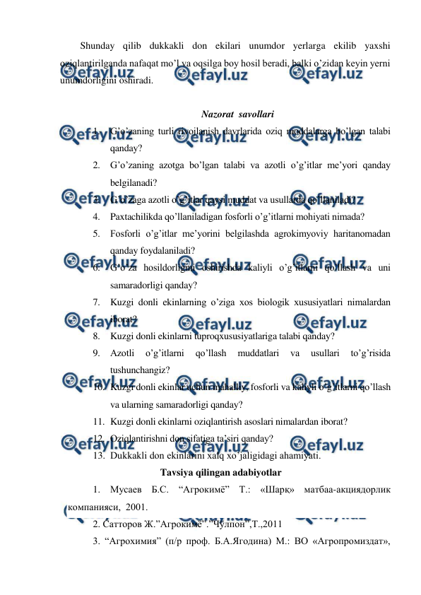  
 
Shunday qilib dukkakli don ekilari unumdor yerlarga ekilib yaxshi 
oziqlantirilganda nafaqat mo’l va oqsilga boy hosil beradi, balki o’zidan keyin yerni 
unumdorligini oshiradi. 
 
Nazorat  savollari 
1. G’o’zaning turli rivojlanish davrlarida oziq moddalarga bo’lgan talabi 
qanday? 
2. G’o’zaning azotga bo’lgan talabi va azotli o’g’itlar me’yori qanday 
belgilanadi? 
3. G’o’zaga azotli o’g’itlar qaysi muddat va usullarda qo’llaniladi? 
4. Paxtachilikda qo’llaniladigan fosforli o’g’itlarni mohiyati nimada? 
5. Fosforli o’g’itlar me’yorini belgilashda agrokimyoviy haritanomadan 
qanday foydalaniladi? 
6. G’o’za hosildorligini oshirishda kaliyli o’g’itlarni qo’llash va uni 
samaradorligi qanday? 
7. Kuzgi donli ekinlarning o’ziga xos biologik xususiyatlari nimalardan 
iborat? 
8. Kuzgi donli ekinlarni tuproqxususiyatlariga talabi qanday? 
9. Azotli 
o’g’itlarni 
qo’llash 
muddatlari 
va 
usullari 
to’g’risida 
tushunchangiz? 
10. Kuzgi donli ekinlar uchun mahalliy, fosforli va kaliyli o’g’itlarni qo’llash 
va ularning samaradorligi qanday? 
11. Kuzgi donli ekinlarni oziqlantirish asoslari nimalardan iborat? 
12. Oziqlantirishni don sifatiga ta’siri qanday? 
13. Dukkakli don ekinlarini xalq xo’jaligidagi ahamiyati. 
Tavsiya qilingan adabiyotlar 
1. Мусаев Б.С. “Агрокимё” Т.: «Шарқ» матбаа-акциядорлик 
компанияси,  2001. 
2. Сатторов Ж.”Агрокимё”.”Чўлпон”,Т.,2011 
3. “Агрохимия” (п/р проф. Б.А.Ягодина) М.: ВО «Агропромиздат», 
