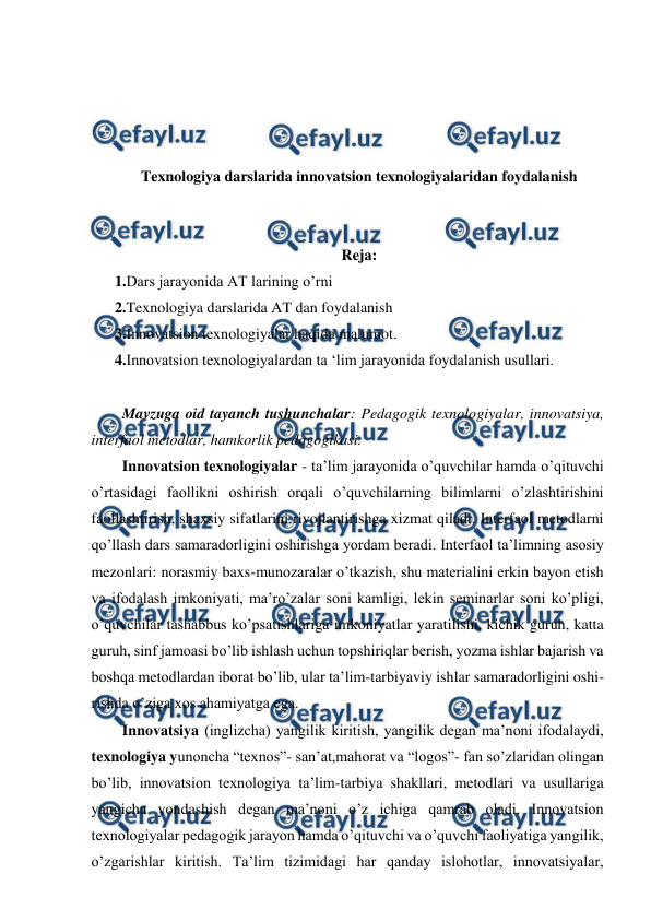  
 
 
 
 
 
Texnologiya darslarida innovatsion texnologiyalaridan foydalanish 
 
 
Reja: 
1.Dars jarayonida AT larining o’rni 
2.Texnologiya darslarida AT dan foydalanish 
3.Innovatsion texnologiyalar haqida malumot. 
4.Innovatsion texnologiyalardan ta ‘lim jarayonida foydalanish usullari. 
 
  Mavzuga oid tayanch tushunchalar: Pedagogik texnologiyalar, innovatsiya, 
interfaol metodlar, hamkorlik pedagogikasi.  
  Innovatsion texnologiyalar - ta’lim jarayonida o’quvchilar hamda o’qituvchi 
o’rtasidagi faollikni oshirish orqali o’quvchilarning bilimlarni o’zlashtirishini 
faollashtirish, shaxsiy sifatlarini rivojlantirishga xizmat qiladi. Interfaol metodlarni 
qo’llash dars samaradorligini oshirishga yordam beradi. Interfaol ta’limning asosiy 
mezonlari: norasmiy baxs-munozaralar o’tkazish, shu materialini erkin bayon etish 
va ifodalash imkoniyati, ma’ro’zalar soni kamligi, lekin seminarlar soni ko’pligi, 
o’quvchilar tashabbus ko’psatishlariga imkoniyatlar yaratilishi, kichik guruh, katta 
guruh, sinf jamoasi bo’lib ishlash uchun topshiriqlar berish, yozma ishlar bajarish va 
boshqa metodlardan iborat bo’lib, ular ta’lim-tarbiyaviy ishlar samaradorligini oshi- 
rishda o’ziga xos ahamiyatga ega.  
  Innovatsiya (inglizcha) yangilik kiritish, yangilik degan ma’noni ifodalaydi, 
texnologiya yunoncha “texnos”- san’at,mahorat va “logos”- fan so’zlaridan olingan 
bo’lib, innovatsion texnologiya ta’lim-tarbiya shakllari, metodlari va usullariga 
yangicha yondashish degan ma’noni o’z ichiga qamrab oladi. Innovatsion 
texnologiyalar pedagogik jarayon hamda o’qituvchi va o’quvchi faoliyatiga yangilik, 
o’zgarishlar kiritish. Ta’lim tizimidagi har qanday islohotlar, innovatsiyalar, 
