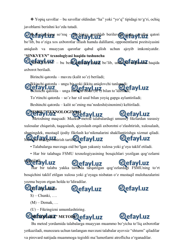  
 
❖ Yopiq savollar – bu savollar oldindan “ha” yoki “yo‘q” tipidagi to‘g‘ri, ochiq 
javoblarni berishni ko‘zda tutadi.  
❖ Ko‘ndalang so‘roq – bir-biriga guruhlab beriluvchi qisqa savollar qatori 
bo‘lib, bu o‘ziga xos axborotlar izlash hamda dalillarni, opponentlarni pozitsiyasini 
aniqlash va muayyan qarorlar qabul qilish uchun ajoyib imkoniyatdir. 
“SINKVEYN” texnologiyasi haqida tushuncha  
“SINKVEYN” – bu besh qatordan iborat bo’lib, unda bir tushuncha haqida 
axborot beriladi.  
Birinchi qatorda – mavzu (kalit so’z) beriladi;  
Ikkinchi qatorda – unga bir yoki ikkita aniqlovchi tanlanadi; 
Uchinchi qatorda – unga harakat-holat (fe’l) bilan to’ldiriladi;  
To’rtinchi qatorda – so’z har xil usul bilan yoyiq gapga aylantiriladi;  
Beshinchi qatorda – kalit so’zning ma’nodoshi(sinonimi) keltiriladi. 
“FSMU” TEXNOLOGIYASI  
  Metodning maqsadi: Mazkur metod talabalardagi umumiy fikrlardan xususiy 
xulosalar chiqarish, taqqoslash, qiyoslash orqali axborotni o‘zlashtirish, xulosalash, 
shuningdek, mustaqil ijodiy fikrlash ko‘nikmalarini shakllantirishga xizmat qiladi. 
Metodni amalga oshirish tartibi:  
• Talabalarga mavzuga oid bo‘lgan yakuniy xulosa yoki g‘oya taklif etiladi.  
• Har bir talabaga FSMU texnologiyasining bosqichlari yozilgan qog‘ozlarni 
tarqatiladi.  
 Har bir talaba yakka tartibda tarqatilgan qog‘ozlardagi FSMUning to‘rt 
bosqichini taklif etilgan xulosa yoki g‘oyaga nisbatan o‘z mustaqil mulohazalarini 
yozma bayon etgan holda to‘ldiradilar.  
(F) – Ha, albatta  
S) – Chunki, ….  
(M) – Demak, …  
(U) – Fikringizni umumlashtiring. 
 MUNOZARA” METODI  
 Bu metod yordamida talabalarga muayyan muammo bo‘yicha to‘liq axborotlar 
yetkaziladi, munozara uchun tanlangan mavzuni talabalar ayovsiz “shturm” qiladilar 
va pirovard natijada muammoga tegishli ma’lumotlarni atroflicha o‘rganadilar.  
