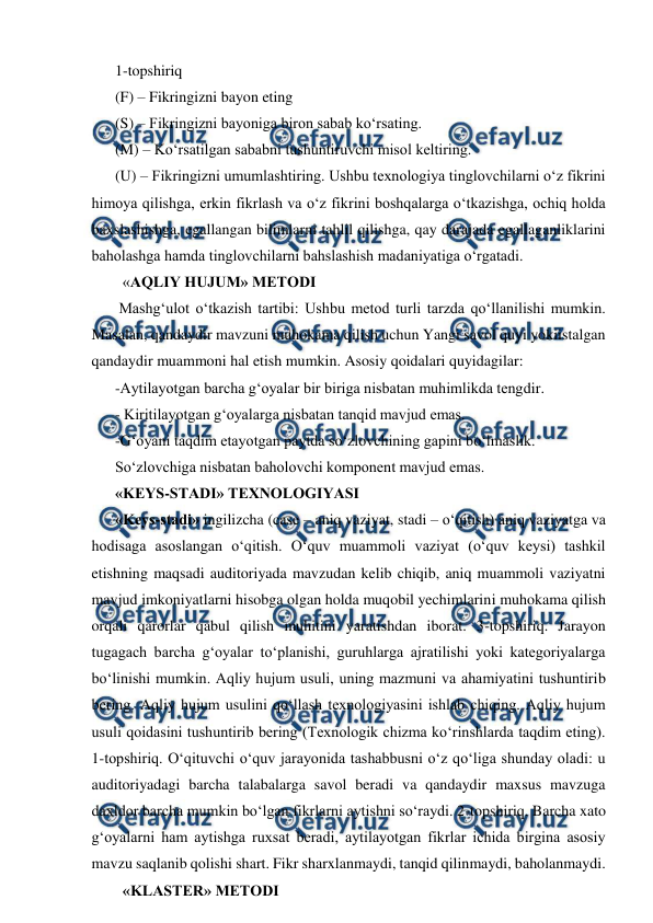  
 
1-topshiriq  
(F) – Fikringizni bayon eting  
(S) – Fikringizni bayoniga biron sabab ko‘rsating. 
(M) – Ko‘rsatilgan sababni tushuntiruvchi misol keltiring.  
(U) – Fikringizni umumlashtiring. Ushbu texnologiya tinglovchilarni o‘z fikrini 
himoya qilishga, erkin fikrlash va o‘z fikrini boshqalarga o‘tkazishga, ochiq holda 
baxslashishga, egallangan bilimlarni tahlil qilishga, qay darajada egallaganliklarini 
baholashga hamda tinglovchilarni bahslashish madaniyatiga o‘rgatadi.  
  «AQLIY HUJUM» METODI  
 Mashg‘ulot o‘tkazish tartibi: Ushbu metod turli tarzda qo‘llanilishi mumkin. 
Masalan, qandaydir mavzuni muhokama qilish uchun Yangi savol quyi yokiistalgan 
qandaydir muammoni hal etish mumkin. Asosiy qoidalari quyidagilar:  
-Aytilayotgan barcha g‘oyalar bir biriga nisbatan muhimlikda tengdir. 
- Kiritilayotgan g‘oyalarga nisbatan tanqid mavjud emas.  
-G‘oyani taqdim etayotgan paytda so‘zlovchining gapini bo‘lmaslik.  
So‘zlovchiga nisbatan baholovchi komponent mavjud emas.  
«KEYS-STADI» TEXNOLOGIYASI  
«Keys-stadi» ingilizcha (case – aniq vaziyat, stadi – o‘qitish) aniq vaziyatga va 
hodisaga asoslangan o‘qitish. O‘quv muammoli vaziyat (o‘quv keysi) tashkil 
etishning maqsadi auditoriyada mavzudan kelib chiqib, aniq muammoli vaziyatni 
mavjud imkoniyatlarni hisobga olgan holda muqobil yechimlarini muhokama qilish 
orqali qarorlar qabul qilish muhitini yaratishdan iborat. 3-topshiriq. Jarayon 
tugagach barcha g‘oyalar to‘planishi, guruhlarga ajratilishi yoki kategoriyalarga 
bo‘linishi mumkin. Aqliy hujum usuli, uning mazmuni va ahamiyatini tushuntirib 
bering. Aqliy hujum usulini qo‘llash texnologiyasini ishlab chiqing. Aqliy hujum 
usuli qoidasini tushuntirib bering (Texnologik chizma ko‘rinshlarda taqdim eting). 
1-topshiriq. O‘qituvchi o‘quv jarayonida tashabbusni o‘z qo‘liga shunday oladi: u 
auditoriyadagi barcha talabalarga savol beradi va qandaydir maxsus mavzuga 
daxldor barcha mumkin bo‘lgan fikrlarni aytishni so‘raydi. 2-topshiriq. Barcha xato 
g‘oyalarni ham aytishga ruxsat beradi, aytilayotgan fikrlar ichida birgina asosiy 
mavzu saqlanib qolishi shart. Fikr sharxlanmaydi, tanqid qilinmaydi, baholanmaydi.     
  «KLASTER» METODI  
