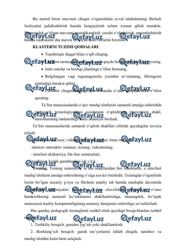  
 
  Bu metod biron mavzuni chuqur o‘rganishdan avval talabalarning fikrlash 
faoliyatini jadallashtirish hamda kengaytirish uchun xizmat qilish mumkin. 
Shuningdek, o‘tilgan mavzuni mustahkamlash, yaxshi o‘zlashtirish, umumlashtirish 
hamda talabalarni shu mavzu bo‘yicha tasavvurlarini boyitish.  
  KLASTERNI TUZISH QOIDALARI:  
 Topshiriqni diqqat bilan o‘qib chiqing.  
 Fikrlarni tarmoqlantirish jarayonida paydo bo‘lgan har bir fikrni yozing. 
 Imlo xatolar va boshqa jihatlarga e’tibor bermang.  
 Belgilangan vaqt tugamaguncha yozishni to‘xtamang, fikringizni 
jamlashga harakat qiling.  
 Fikrlarni chegaralamang, ular o‘rtasida o‘zaro aloqadorlikka e’tibor 
qarating.  
Ta’lim muassasalarida o‘quv mashg‘ulotlarini samarali amalga oshirishda 
pedagogik texnologiyalarga asoslangan o‘qitishning innovatsion shakl, 
metodlarining tanlanishiga katta ahamiyat beriladi.  
  Ta’lim muassasalarida samarali o‘qitish shakllari sifatida quyidagilar tavsiya 
etiladi:  
-muammoli ma’ruza; videoma’ruza, vebinarlar; binar ma’ruza;  
-intensiv-interaktiv seminar; trening, videotrening; 
- interfaol ekskursiya; On-line seminarlari;  
-taqdimot, kichik guruhlardagi ish v.h.k.  
  Trening. Trening zamonaviy ta’lim shakllaridan biri hisoblanib, u interfaol 
mashg‘ulotlarni amalga oshirishning o‘ziga xos ko‘rinishidir. Treninglar o‘rganilishi 
lozim bo‘lgan nazariy g‘oya va fikrlarni amaliy ish hamda mashqlar davomida 
o‘zlashtirish imkoniyatini beradi va ta’lim oluvchilarda shaxslararo o‘zaro 
hamkorlikning samarali ko‘nikmasini shakllantirishga, shuningdek, bo‘lajak 
mutaxassis kasbiy kompetentligining umumiy darajasini oshirishga yo‘naltiriladi.  
Har qanday pedagogik treninglarni tashkil etish quyidagi bosqichlardan tashkil 
topadi:  
1. Tashkiliy bosqich: guruhni yig‘ish yoki shakllantirish.  
2. Boshlang‘ich bosqich: guruh me’yorlarini ishlab chiqish, tanishuv va 
mashg‘ulotdan kutuvlarni aniqlash.  
