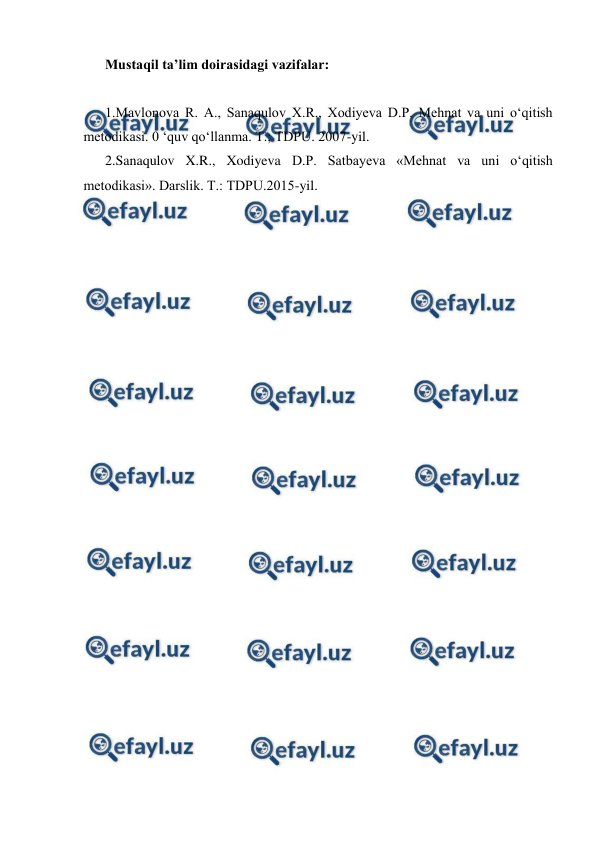  
 
Mustaqil ta’lim doirasidagi vazifalar: 
 
1.Mavlonova R. A., Sanaqulov X.R., Xodiyeva D.P. Mehnat va uni o‘qitish 
metodikasi. 0 ‘quv qo‘llanma. Т.; TDPU. 2007-yil. 
2.Sanaqulov X.R., Xodiyeva D.P. Satbayeva «Mehnat va uni o‘qitish 
metodikasi». Darslik. Т.: TDPU.2015-yil. 
 
