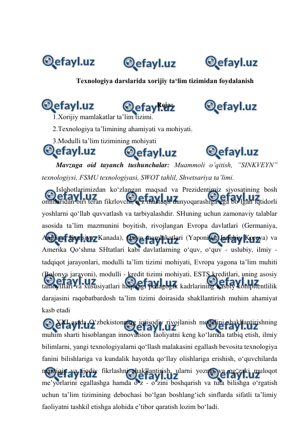  
 
 
 
 
 
Texnologiya darslarida xorijiy ta‘lim tizimidan foydalanish 
 
Reja: 
1.Xorijiy mamlakatlar ta’lim tizimi. 
2.Texnologiya ta’limining ahamiyati va mohiyati. 
3.Modulli ta’lim tizimining mohiyati 
 
  Mavzuga oid tayanch tushunchalar: Muammoli o’qitish, ”SINKVEYN” 
texnologiysi, FSMU texnologiyasi, SWOT tahlil, Shvetsariya ta’limi. 
  Islohotlarimizdan ko‘zlangan maqsad va Prezidentimiz siyosatining bosh 
omillaridan biri teran fikrlovchi, o‘z mustaqil dunyoqarashiga ega bo‘lgan iqtidorli 
yoshlarni qo‘llab quvvatlash va tarbiyalashdir. SHuning uchun zamonaviy talablar 
asosida ta’lim mazmunini boyitish, rivojlangan Evropa davlatlari (Germaniya, 
Angliya, Fransiya, Kanada), Osiyo mamlakatlari (Yaponiya, Janubiy Koreya) va 
Amerika Qo‘shma SHtatlari kabi davlatlarning o‘quv, o‘quv - uslubiy, ilmiy - 
tadqiqot jarayonlari, modulli ta’lim tizimi mohiyati, Evropa yagona ta’lim muhiti 
(Bolonya jarayoni), modulli - kredit tizimi mohiyati, ESTS kreditlari, uning asosiy 
tamoyillari va xususiyatlari haqidagi pedagogik kadrlarining kasbiy kompitentlilik 
darajasini raqobatbardosh ta’lim tizimi doirasida shakllantirish muhim ahamiyat 
kasb etadi  
  XXI asrda O‘zbekistonning iqtisodiy rivojlanish modelini shakllantirishning 
muhim sharti hisoblangan innovatsion faoliyatni keng ko‘lamda tatbiq etish, ilmiy 
bilimlarni, yangi texnologiyalarni qo‘llash malakasini egallash bevosita texnologiya 
fanini bilishlariga va kundalik hayotda qo‘llay olishlariga erishish, o‘quvchilarda 
mantiqiy va ijodiy fikrlashni shakllantirish, ularni yozma va og‘zaki muloqot 
me’yorlarini egallashga hamda o‘z - o‘zini boshqarish va tuta bilishga o‘rgatish 
uchun ta’lim tizimining debochasi bo‘lgan boshlang‘ich sinflarda sifatli ta’limiy 
faoliyatni tashkil etishga alohida e’tibor qaratish lozim bo‘ladi. 
