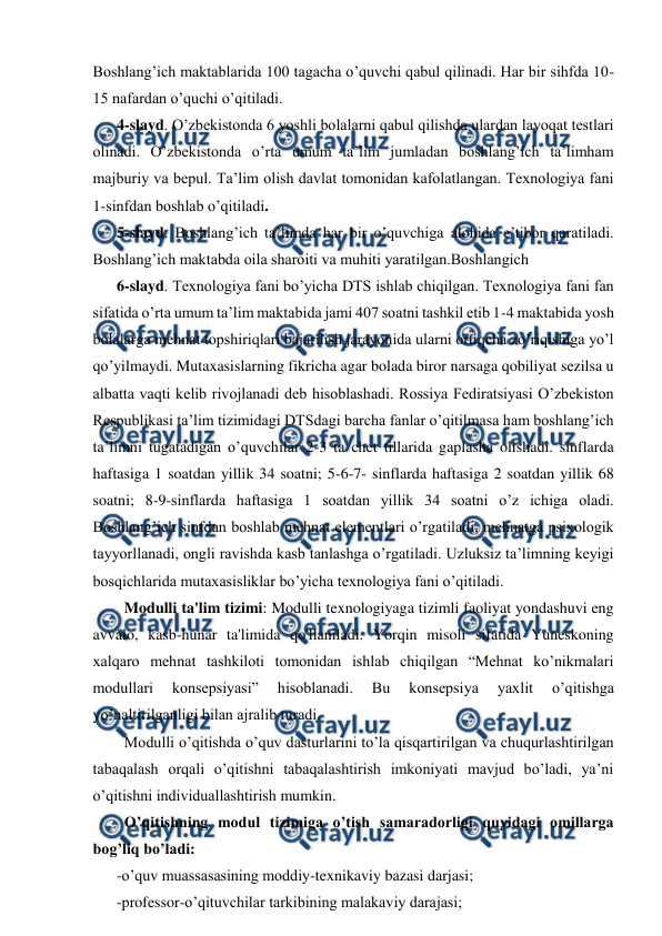  
 
Boshlang’ich maktablarida 100 tagacha o’quvchi qabul qilinadi. Har bir sihfda 10-
15 nafardan o’quchi o’qitiladi.  
4-slayd. O’zbekistonda 6 yoshli bolalarni qabul qilishda ulardan layoqat testlari 
olinadi. O’zbekistonda o’rta umum ta’lim jumladan boshlang’ich ta’limham 
majburiy va bepul. Ta’lim olish davlat tomonidan kafolatlangan. Texnologiya fani 
1-sinfdan boshlab o’qitiladi.  
5-slayd. Boshlang’ich ta’limda har bir o’quvchiga alohida e’tibor qaratiladi. 
Boshlang’ich maktabda oila sharoiti va muhiti yaratilgan.Boshlangich  
6-slayd. Texnologiya fani bo’yicha DTS ishlab chiqilgan. Texnologiya fani fan 
sifatida o’rta umum ta’lim maktabida jami 407 soatni tashkil etib 1-4 maktabida yosh 
bolalarga mehnat topshiriqlari bajarilish jarayonida ularni ortiqcha zo’riqishiga yo’l 
qo’yilmaydi. Mutaxasislarning fikricha agar bolada biror narsaga qobiliyat sezilsa u 
albatta vaqti kelib rivojlanadi deb hisoblashadi. Rossiya Fediratsiyasi O’zbekiston 
Respublikasi ta’lim tizimidagi DTSdagi barcha fanlar o’qitilmasa ham boshlang’ich 
ta’limni tugatadigan o’quvchilar 2-3 ta chet tillarida gaplasha olishadi. sinflarda 
haftasiga 1 soatdan yillik 34 soatni; 5-6-7- sinflarda haftasiga 2 soatdan yillik 68 
soatni; 8-9-sinflarda haftasiga 1 soatdan yillik 34 soatni o’z ichiga oladi. 
Boshlang’ich sinfdan boshlab mehnat elementlari o’rgatiladi, mehnatga psixologik 
tayyorllanadi, ongli ravishda kasb tanlashga o’rgatiladi. Uzluksiz ta’limning keyigi 
bosqichlarida mutaxasisliklar bo’yicha texnologiya fani o’qitiladi.  
  Modulli ta'lim tizimi: Modulli texnologiyaga tizimli faoliyat yondashuvi eng 
avvalo, kasb-hunar ta'limida qo'llaniladi. Yorqin misoli sifatida Yuneskoning 
xalqaro mehnat tashkiloti tomonidan ishlab chiqilgan “Mehnat ko’nikmalari 
modullari 
konsepsiyasi” 
hisoblanadi. 
Bu 
konsepsiya 
yaxlit 
o’qitishga 
yo’naltirilganligi bilan ajralib turadi.  
  Modulli o’qitishda o’quv dasturlarini to’la qisqartirilgan va chuqurlashtirilgan 
tabaqalash orqali o’qitishni tabaqalashtirish imkoniyati mavjud bo’ladi, ya’ni 
o’qitishni individuallashtirish mumkin.  
  O’qitishning modul tizimiga o’tish samaradorligi quyidagi omillarga 
bog’liq bo’ladi:  
-o’quv muassasasining moddiy-texnikaviy bazasi darjasi;  
-professor-o’qituvchilar tarkibining malakaviy darajasi;  
