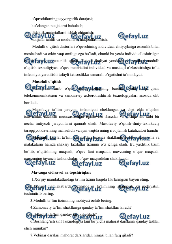  
 
-o’quvchilarning tayyorgarlik darajasi;  
-ko’zlangan natijalarni baholash;  
-didaktik materiallarni ishlab chiqarish;  
-natijalar tahlili va modullarni maqbullashtirish.  
  Modulli o’qitish dasturlari o’quvchining individual ehtiyojlariga ossonlik bilan 
moslashadi va erkin vaqt omiliga ega bo’ladi, chunki bu yerda individuallashtirilgan 
o’qitish jarayoni ustunlik qiladi. Tizimli faoliyat yondashuvi asosidagi modulli 
o’qitish texnoligiyasi o’quv materialini individual va mustaqil o’zlashtirishga to’la 
imkoniyat yaratilishi tufayli ixtisoslikka samarali o’rgatishni ta’minlaydi.  
  Masofali o’qitish: 
  Masofadan turib o’quv mashg’ulotlarining barchasi yoki ko’p qismi 
telekommunikatsion va zamonaviy axborotlashtirish texnologiyalari asosida olib 
boriladi.  
  Masofaviy ta’lim jarayoni imkoniyati cheklangan va chet elda o’qishni 
istovchilar, ikkinchi mutaxassislikni egallovchi shaxslar va boshqa shu kabi bir 
necha imtiyozli jarayonlarni qamrab oladi. Masofaviy o’qitish-ilmiy-texnikaviy 
taraqqiyot davrining mahsulidir va ayni vaqtda uning rivojlanish katalizatori hamdir.  
  Maqsadi: Davlat ta’limi standartlari asosida shakllantirib, bilim ko’nikma va 
malakalarni hamda shaxsiy fazilatlar tizimini o’z ichiga oladi. Bu yaxlitlik tizim 
bo’lib, o’qitishning maqsadi, o’quv fani maqsadi, mavzuning o’quv maqsadi, 
mavzuning tayanch tushunchalari o’quv maqsadidan shakllanadi. 
 
 Mavzuga oid savol va topshiriqlar: 
 1.Xorijiy mamlakatlardagi ta’lim tizimi haqida fikrlaringizn bayon eting.  
2.Xorijiy mamlakatlarda Texnologiya ta’limining ahamiyati va mohiyatini 
tushuntirib bering.  
3.Modulli ta’lim tizimining mohiyati ochib bering.  
4.Zamonaviy ta’lim shakllariga qanday ta’lim shakllari kiradi?  
5. Masofali ta’lim qanday tashkil etiladi?  
6.Boshlang’ich sinf Texnologiya fani bo’yicha mahorat darslarini qanday tashkil 
etish mumkin?  
7.Vebinar darslari mahorat darslaridan nimasi bilan farq qiladi? 
