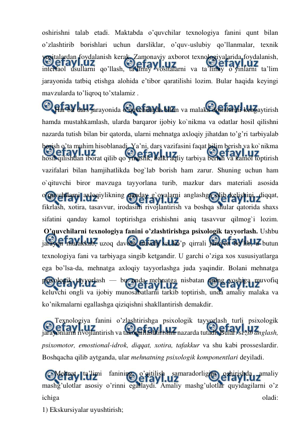  
 
oshirishni talab etadi. Maktabda o’quvchilar texnologiya fanini qunt bilan 
o’zlashtirib borishlari uchun darsliklar, o’quv-uslubiy qo’llanmalar, texnik 
vositalardan foydalanish kerak. Zamonaviy axborot texnologiyalarida foydalanish, 
interfaol usullarni qo’llash, ta’limiy vositalarni va ta’limiy o’yinlarni ta’lim 
jarayonida tatbiq etishga alohida e’tibor qaratilishi lozim. Bular haqida keyingi 
mavzularda to’liqroq to’xtalamiz . 
 Hаr bir dаrs jarayonida o`quvchilarda bilim vа mаlаkа dоirаlarini kеngаytirish 
hаmdа mustаhkаmlаsh, ulardа bаrqаrоr ijоbiy ko`nikmа vа оdаtlar hоsil qilishni 
nazarda tutish bilan bir qatorda, ularni mehnatga axloqiy jihatdan to’g’ri tarbiyalab 
borish o’ta muhim hisoblanadi. Ya’ni, dаrs vаzifаsini fаqаt bilim bеrish vа ko`nikmа 
hоsil qilishdаn ibоrаt qilib qo`ymаslik, bаlki aqliy tаrbiya bеrish vа kаmоl tоptirish 
vаzifаlari bilаn hamjihatlikda bоg`lаb borish hаm zаrur. Shuning uchun hаm 
o`qituvchi birоr mаvzugа tаyyorlаna turib, mаzkur dаrs mаtеriаli аsоsidа 
o`quvchilarni аxlоqiylikning qаndаy g`оyalarni аnglаshgа оlib kеlishini, diqqаt, 
fikrlаsh, хоtirа, tаsаvvur, irоdаsini rivоjlаntirish vа bоshqа shular qatorida shахs 
sifаtini qаndаy kаmоl tоptirishgа erishishni аniq tаsаvvur qilmоg`i lоzim. 
 O’quvchilarni texnologiya fanini o’zlashtirishga psixologik tayyorlash. Ushbu 
jarayon murakkab, uzoq davom etuvchi va ko’p qirrali jarayon bo’lib, u butun 
texnologiya fani va tarbiyaga singib ketgandir. U garchi o’ziga xos xususiyatlarga 
ega bo’lsa-da, mehnatga axloqiy tayyorlashga juda yaqindir. Bolani mehnatga 
psixologik tayyorlash — bu unda mehnatga nisbatan uning yoshiga muvofiq 
keluvchi ongli va ijobiy munosabatlarni tarkib toptirish, unda amaliy malaka va 
ko’nikmalarni egallashga qiziqishni shakllantirish demakdir. 
 Texnologiya fanini o’zlashtirishga psixologik tayyorlash turli psixologik 
jarayonlarni rivojlantirish va takomillashtirishni nazarda tutadi. Bular: sezib anglash, 
psixomotor, emostional-idrok, diqqat, xotira, tafakkur va shu kabi prosseslardir. 
Boshqacha qilib aytganda, ular mehnatning psixologik komponentlari deyiladi. 
 Mehnat ta’limi fanining o’qitilish samaradorligini oshirishda amaliy 
mashg’ulotlar asosiy o’rinni egallaydi. Amaliy mashg’ulotlar quyidagilarni o’z 
ichiga 
oladi: 
1) Ekskursiyalar uyushtirish; 
