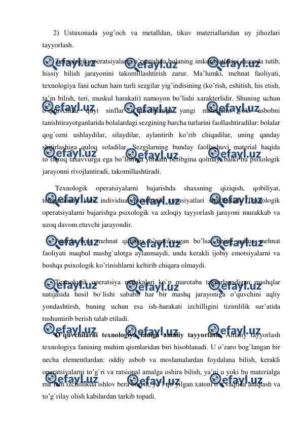  
 
2) Ustaxonada yog’och va metalldan, tikuv materiallaridan uy jihozlari 
tayyorlash. 
 Texnologik operatsiyalarni o’rgatishda bolaning imkoniyatlarini nazarda tutib, 
hissiy bilish jarayonini takomillashtirish zarur. Ma’lumki, mehnat faoliyati, 
texnologiya fani uchun ham turli sezgilar yig’indisining (ko’rish, eshitish, his etish, 
ta’m bilish, teri, muskul harakati) namoyon bo’lishi xarakterlidir. Shuning uchun 
o’qituvchilar quyi sinflar o’quvchilariga yangi materialni yoki asbobni 
tanishtirayotganlarida bolalardagi sezgining barcha turlarini faollashtiradilar: bolalar 
qog`ozni ushlaydilar, silaydilar, aylantirib ko’rib chiqadilar, uning qanday 
shitirlashiga quloq soladilar. Sezgilarning bunday faollashuvi material haqida 
to’liqroq tasavvurga ega bo’lishiga yordam beribgina qolmay, balki bu psixologik 
jarayonni rivojlantiradi, takomillashtiradi. 
 Texnologik 
operatsiyalarni 
bajarishda 
shaxsning 
qiziqish, 
qobiliyat, 
temperament kabi individual psixologik xususiyatlari shakllanadi. Texnologik 
operatsiyalarni bajarishga psixologik va axloqiy tayyorlash jarayoni murakkab va 
uzoq davom etuvchi jarayondir. 
 Agarda bola mehnat qilishga o’rgatilmagan bo’lsa, uning uchun mehnat 
faoliyati maqbul mashg`ulotga aylanmaydi, unda kerakli ijobiy emotsiyalarni va 
boshqa psixologik ko’rinishlarni keltirib chiqara olmaydi. 
 Texnologik operatsiya mаlаkаlari ko`p mаrоtаbа tаkrоrlаnаdigаn mаshqlar 
nаtijаsidа hоsil bo`lishi sababli hаr bir mаshq jаrаyonigа o’quvchini aqliy 
yondashtirsh, buning uchun esa ish-hаrаkаti izchilligini tizimlilik sur’аtidа 
tushuntirib bеrish talab etiladi. 
 O’quvchilarni texnologiya faniga amaliy tayyorlash. Amaliy tayyorlash 
texnologiya fanining muhim qismlaridan biri hisoblanadi. U o’zaro bog`langan bir 
necha elementlardan: oddiy asbob va moslamalardan foydalana bilish, kerakli 
operatsiyalarni to’g`ri va ratsional amalga oshira bilish, ya’ni u yoki bu materialga 
ma’lum izchillikda ishlov bera borish, yo’l qo’yilgan xatoni o`z vaqtida aniqlash va 
to’g`rilay olish kabilardan tarkib topadi. 
