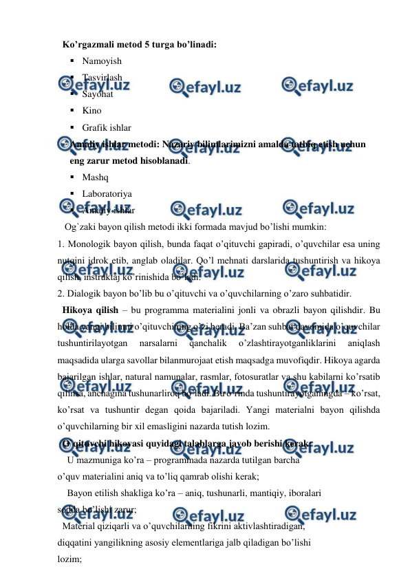  
 
  Ko’rgazmali metod 5 turga bo’linadi:  
 Namoyish  
 Tasvirlash  
 Sayohat  
 Kino  
 Grafik ishlar  
Amaliy ishlar metodi: Nazariy bilimlarimizni amalda tatbiq etish uchun 
eng zarur metod hisoblanadi.  
 Mashq  
 Laboratoriya  
 Amaliy ishlar 
   Og`zaki bayon qilish metodi ikki formada mavjud bo’lishi mumkin:  
1. Monologik bayon qilish, bunda faqat o’qituvchi gapiradi, o’quvchilar esa uning 
nutqini idrok etib, anglab oladilar. Qo’l mehnati darslarida tushuntirish va hikoya 
qilish, instruktaj ko’rinishida bo’ladi.       
2. Dialogik bayon bo’lib bu o’qituvchi va o’quvchilarning o’zaro suhbatidir.  
  Hikoya qilish – bu programma materialini jonli va obrazli bayon qilishdir. Bu 
holda yangi bilimni o’qituvchining o’zi beradi. Ba’zan suhbat davomida o’quvchilar 
tushuntirilayotgan 
narsalarni 
qanchalik 
o’zlashtirayotganliklarini 
aniqlash 
maqsadida ularga savollar bilanmurojaat etish maqsadga muvofiqdir. Hikoya agarda 
bajarilgan ishlar, natural namunalar, rasmlar, fotosuratlar va shu kabilarni ko’rsatib 
qilinsa, anchagina tushunarliroq bo’ladi. Bu o’rinda tushuntirayotganingda – ko’rsat, 
ko’rsat va tushuntir degan qoida bajariladi. Yangi materialni bayon qilishda 
o’quvchilarning bir xil emasligini nazarda tutish lozim. 
  O`qituvchi hikoyasi quyidagi talablarga javob berishi kerak:  
U mazmuniga ko’ra – programmada nazarda tutilgan barcha  
o’quv materialini aniq va to’liq qamrab olishi kerak;  
Bayon etilish shakliga ko’ra – aniq, tushunarli, mantiqiy, iboralari  
sodda bo’lishi zarur; 
  Material qiziqarli va o’quvchilarning fikrini aktivlashtiradigan,  
diqqatini yangilikning asosiy elementlariga jalb qiladigan bo’lishi  
lozim;  
