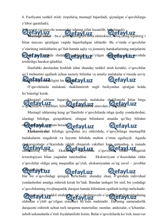  
 
4. Faoliyatni tashkil etish: (topshiriq mustaqil bajariladi, qiynalgan o’quvchilarga 
e’tibor qaratiladi);  
5. Nazorat (o’qituvchi tomonidan ishning sifati kuzatilib, baholanadi).  
Mustaqil ishlar – bu o’qituvchining bevosita ishtirokisiz, biroq uning topshirig`i 
bilan maxsus ajratilgan vaqtda bajariladigan ishlardir. Bu o’rinda o’quvchilar 
o’zlarining intilishlarini qo’llab hamda aqliy va jismoniy harakatlarining natijalarini 
u yoki bu formada ifodalab, topshiriqda qo’yilgan maqsadga ongli ravishda 
erishishga harakat qiladilar.  
Dastlabki darslardan boshlab ishni shunday tashkil etish kerakki, o’quvchilar 
qo’l mehnatini egallash uchun nazariy bilimlar va amaliy malakalar o’rtasida uzviy 
aloqa bo’lishi kerakligini his etsinlar.  
O`quvchilarda malakani shakllantirish ongli faoliyatdan ajralgan holda 
bo’lmasligi kerak.  
Mustaqil ishlarni bajarish jarayonida malakalar shakllanishi bilan birga 
o’quvchilar o’z kuchlari, bilim va qobiliyatlarini sinovdan o’tkazadilar.  
Mustaqil ishlarning keng qo’llanilishi o’quvchilarda ishga ijodiy yondashishni, 
ulardagi bilishga, qiziqishlarni, olingan bilimlarni amalda qo’llay bilishni 
rivojlantirishga yordam beradi.  
Ekskursiyalar bilishga qiziqishni avj oldirishda, o’quvchilarga mustaqillik 
malakalarini singdirish va hayotni bilishda muhim o’rinni egallaydi. Agarda 
ekskursiyalarni o’tkazishda ishlab chiqarish vakillari ham qatnashsa, u yanada 
samaraliroq bo’ladi. 
Ekskursiya 
jarayonida 
o’quvchilar 
ishlab 
chiqarish 
texnologiyasi bilan yaqindan tanishadilar.    Ekskursiyani o`tkazishdan oldin 
o’quvchilar oldiga aniq maqsadlar qo’yish, ekskursiyadan so’ng savol – javoblar 
o’tkazish lozim.  
Har bir o’quvchidagi qiziqish turlichadir, shunday ekan, o’qitishda individual 
yondashishni amalga oshirish kerak bo’ladi. Bundan tashqari bir sinf, bir yoshdagi 
o’quvchilarning rivojlanganlik darajasi hamda bilimlarni egallash tezligi turlichadir.  
Darsni to’g`ri tashkil etishda har xil o’zlashtiruvchi o’quvchilar bilan ishlashning 
oldindan o’ylab qo’yilgan sistemasi bo’lishi muhimdir. Darsning samaradorlik 
darajasini oshirish uchun turli tarqatma materiallar, rasmlar, andozalar, o’lchamlar, 
asbob uskunalarda o’rinli foydalanilishi lozim. Bular o’quvchilarda ko’rish, tasavvur 
