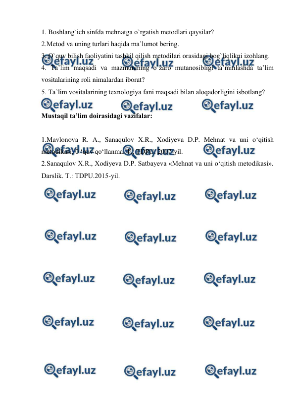  
 
1. Boshlang`ich sinfda mehnatga o`rgatish metodlari qaysilar?  
2.Metod va uning turlari haqida ma’lumot bering.  
3. O`quv bilish faoliyatini tashkil qilish metodilari orasidagi bog`liqlikni izohlang.  
4. Ta’lim maqsadi va mazmunining o`zaro mutanosibligi ta’minlashda ta’lim 
vositalarining roli nimalardan iborat?  
5. Ta’lim vositalarining texnologiya fani maqsadi bilan aloqadorligini isbotlang? 
 
Mustaqil ta’lim doirasidagi vazifalar: 
 
1.Mavlonova R. A., Sanaqulov X.R., Xodiyeva D.P. Mehnat va uni o‘qitish 
metodikasi. 0 ‘quv qo‘llanma. Т.; TDPU. 2007-yil. 
2.Sanaqulov X.R., Xodiyeva D.P. Satbayeva «Mehnat va uni o‘qitish metodikasi». 
Darslik. Т.: TDPU.2015-yil. 
 
