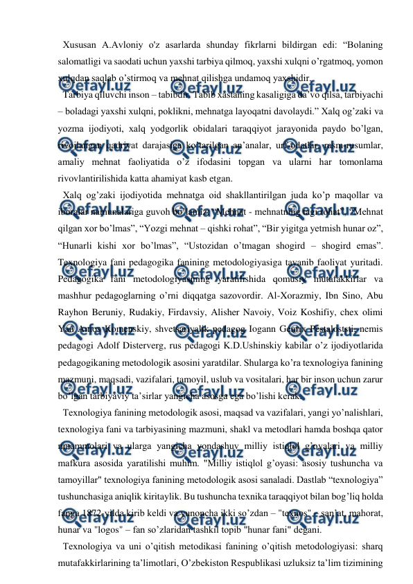  
 
  Xususan A.Avloniy o'z asarlarda shunday fikrlarni bildirgan edi: “Bolaning 
salomatligi va saodati uchun yaxshi tarbiya qilmoq, yaxshi xulqni o’rgatmoq, yomon 
xulqdan saqlab o’stirmoq va mehnat qilishga undamoq yaxshidir. 
  Tarbiya qiluvchi inson – tabibdir. Tabib xastaning kasaligiga da’vo qilsa, tarbiyachi 
– boladagi yaxshi xulqni, poklikni, mehnatga layoqatni davolaydi.” Xalq og’zaki va 
yozma ijodiyoti, xalq yodgorlik obidalari taraqqiyot jarayonida paydo bo’lgan, 
rivojlangan qadriyat darajasiga ko’tarilgan an’analar, urf-odatlar, rasm-rusumlar, 
amaliy mehnat faoliyatida o’z ifodasini topgan va ularni har tomonlama 
rivovlantirilishida katta ahamiyat kasb etgan.  
  Xalq og’zaki ijodiyotida mehnatga oid shakllantirilgan juda ko’p maqollar va 
iboralar namunalariga guvoh bo’lamiz: “Mehnat - mehnatning tagi rohat”, “Mehnat 
qilgan xor bo’lmas”, “Yozgi mehnat – qishki rohat”, “Bir yigitga yetmish hunar oz”, 
“Hunarli kishi xor bo’lmas”, “Ustozidan o’tmagan shogird – shogird emas”.         
Texnologiya fani pedagogika fanining metodologiyasiga tayanib faoliyat yuritadi. 
Pedagogika fani metodologiyasining yaratilishida qomusiy mutafakkirlar va 
mashhur pedagoglarning o’rni diqqatga sazovordir. Al-Xorazmiy, Ibn Sino, Abu 
Rayhon Beruniy, Rudakiy, Firdavsiy, Alisher Navoiy, Voiz Koshifiy, chex olimi 
Yan Amos Komenskiy, shvetsariyalik pedagog Iogann Genrix Pestaloststi, nemis 
pedagogi Adolf Disterverg, rus pedagogi K.D.Ushinskiy kabilar o’z ijodiyotlarida 
pedagogikaning metodologik asosini yaratdilar. Shularga ko’ra texnologiya fanining 
mazmuni, maqsadi, vazifalari, tamoyil, uslub va vositalari, har bir inson uchun zarur 
bo’lgan tarbiyaviy ta’sirlar yangicha asosga ega bo’lishi kerak. 
  Texnologiya fanining metodologik asosi, maqsad va vazifalari, yangi yo’nalishlari, 
texnologiya fani va tarbiyasining mazmuni, shakl va metodlari hamda boshqa qator 
muammolari va ularga yangicha yondashuv milliy istiqlol g’oyalari va milliy 
mafkura asosida yaratilishi muhim. "Milliy istiqlol g’oyasi: asosiy tushuncha va 
tamoyillar" texnologiya fanining metodologik asosi sanaladi. Dastlab “texnologiya” 
tushunchasiga aniqlik kiritaylik. Bu tushuncha texnika taraqqiyot bilan bog’liq holda 
fanga 1872-yilda kirib keldi va yunoncha ikki so’zdan – "texnos" – san’at, mahorat, 
hunar va "logos" – fan so’zlaridan tashkil topib "hunar fani" degani.  
  Texnologiya va uni o’qitish metodikasi fanining o’qitish metodologiyasi: sharq 
mutafakkirlarining ta’limotlari, O’zbekiston Respublikasi uzluksiz ta’lim tizimining 
