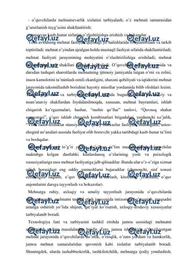  
 
  - o’quvchilarda mehnatsevarlik xislatini tarbiyalash; o’z mehnati samarasidan 
g’ururlanish tuyg’usini shakllantirish;  
  - muayyan kasb-hunar sirlarini o’zlashtirishga erishish va hokazolar.  
  Yosh avlodning mehnat faoliyati quyidagi yo’nalishlarida rivojlantiriladi va tarkib 
toptiriladi: mehnat o’yindan ajralgan holda mustaqil faoliyat sifatida shakllantiriladi; 
mehnat faoliyati jarayonining mohiyatini o’zlashtirilishiga erishiladi; mehnat 
faoliyatining turli shakllari vujudga keltiriladi. O’quvchilar ta’lim jarayonida va 
darsdan tashqari sharoitlarda mehnatning ijtimoiy jamiyatda tutgan o’rni va rolini, 
inson kamolotini ta’minlash omili ekanligini, shaxsni qobiliyati va iqtidorini mehnat 
jarayonida takomillashib borishini hayotiy misollar yordamida bilib olishlari lozim. 
Texnologiya fani va tarbiyasini tashkil etishda bugungi kunda an’anaviy va 
noan’anaviy shakllardan foydalanilmoqda, xususan, mehnat bayramlari, ishlab 
chiqarish ko’rgazmalari, hashar, “mohir qo’llar” tanlovi, “Quvnoq shahar 
ustaxonasi”, o’quv ishlab chiqarish kombinatlari brigadalari, yordamchi xo’jalik, 
“Yosh radio-texniklar stansiyasi” va ijodiy markazlar faoliyati, shuningdek, ustoz-
shogird an’analari asosida faoliyat olib boruvchi yakka tartibdagi kasb-hunar ta’limi 
va boshqalar.  
  Mehnat tarbiyasi to’g’ri yo’lga qo’yilgan ta’lim muassasalarida o’quvchilar 
maktabga kelgan dastlabki kunlardanoq o’zlarining yosh va psixologik 
xususiyatlariga mos mehnat faoliyatiga jalb qilinadilar. Bunda ular o’z-o’ziga xizmat 
qilish borasidagi eng oddiy yumushlarni bajaradilar (chunonchi, sinf xonasi 
ozodaligini saqlash, o’quv qurollarini ta’mirlash, kitoblarni yelimlash, o’quv 
anjomlarini darsga tayyorlash va hokazolar).  
  Mehnatga ruhiy, axloqiy va amaliy tayyorlash jarayonida o’quvchilarda 
mehnatsevarlik, mehnatni tashkil etish jarayonida intizomga bo’ysunish, maqsadni 
amalga oshirish yo’lida shijoat, qat’iyat ko’rsatish, axloqiy-irodaviy xususiyatlar 
tarbiyalanib boradi.  
  Texnologiya fani va tarbiyasini tashkil etishda jamoa asosidagi mehnatni 
uyushtirish muhim masalalardan biridir. Zero, jamoa ishtirokida o’tkazilayotgan 
mehnat jarayonida o’quvchilarda do’stlik, o’rtoqlik, o’zaro yordam va hamkorlik, 
jamoa mehnat samaralaridan quvonish kabi xislatlar tarbiyalanib boradi. 
Shuningdek, ularda tashabbuskorlik, tashkilotchilik, mehnatga ijodiy yondashish, 
