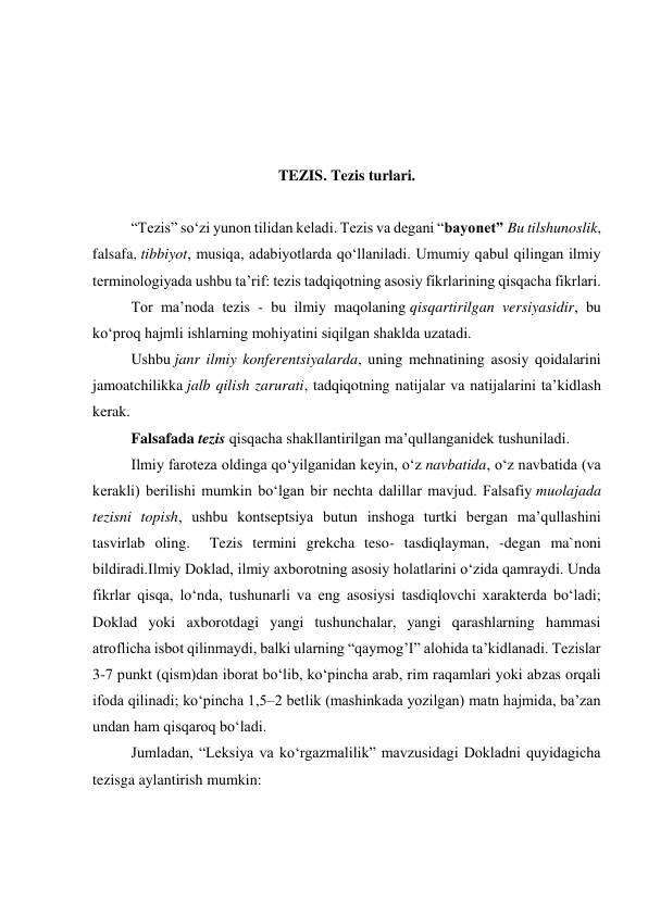  
 
 
 
TEZIS. Tezis turlari. 
 
 
“Tezis” so‘zi yunon tilidan keladi. Tezis va degani “bayonet” Bu tilshunoslik, 
falsafa, tibbiyot, musiqa, adabiyotlarda qo‘llaniladi. Umumiy qabul qilingan ilmiy 
terminologiyada ushbu ta’rif: tezis tadqiqotning asosiy fikrlarining qisqacha fikrlari. 
Tor ma’noda tezis - bu ilmiy maqolaning qisqartirilgan versiyasidir, bu 
ko‘proq hajmli ishlarning mohiyatini siqilgan shaklda uzatadi. 
Ushbu janr ilmiy konferentsiyalarda, uning mehnatining asosiy qoidalarini 
jamoatchilikka jalb qilish zarurati, tadqiqotning natijalar va natijalarini ta’kidlash 
kerak. 
Falsafada tezis qisqacha shakllantirilgan ma’qullanganidek tushuniladi. 
Ilmiy faroteza oldinga qo‘yilganidan keyin, o‘z navbatida, o‘z navbatida (va 
kerakli) berilishi mumkin bo‘lgan bir nechta dalillar mavjud. Falsafiy muolajada 
tezisni topish, ushbu kontseptsiya butun inshoga turtki bergan ma’qullashini 
tasvirlab oling.  Tezis termini grekcha teso- tasdiqlayman, -degan ma`noni 
bildiradi.Ilmiy Doklad, ilmiy axborotning asosiy holatlarini o‘zida qamraydi. Unda 
fikrlar qisqa, lo‘nda, tushunarli va eng asosiysi tasdiqlovchi xarakterda bo‘ladi; 
Doklad yoki axborotdagi yangi tushunchalar, yangi qarashlarning hammasi 
atroflicha isbot qilinmaydi, balki ularning “qaymog’I” alohida ta’kidlanadi. Tezislar 
3-7 punkt (qism)dan iborat bo‘lib, ko‘pincha arab, rim raqamlari yoki abzas orqali 
ifoda qilinadi; ko‘pincha 1,5–2 betlik (mashinkada yozilgan) matn hajmida, ba’zan 
undan ham qisqaroq bo‘ladi. 
 
Jumladan, “Leksiya va ko‘rgazmalilik” mavzusidagi Dokladni quyidagicha 
tezisga aylantirish mumkin: 
