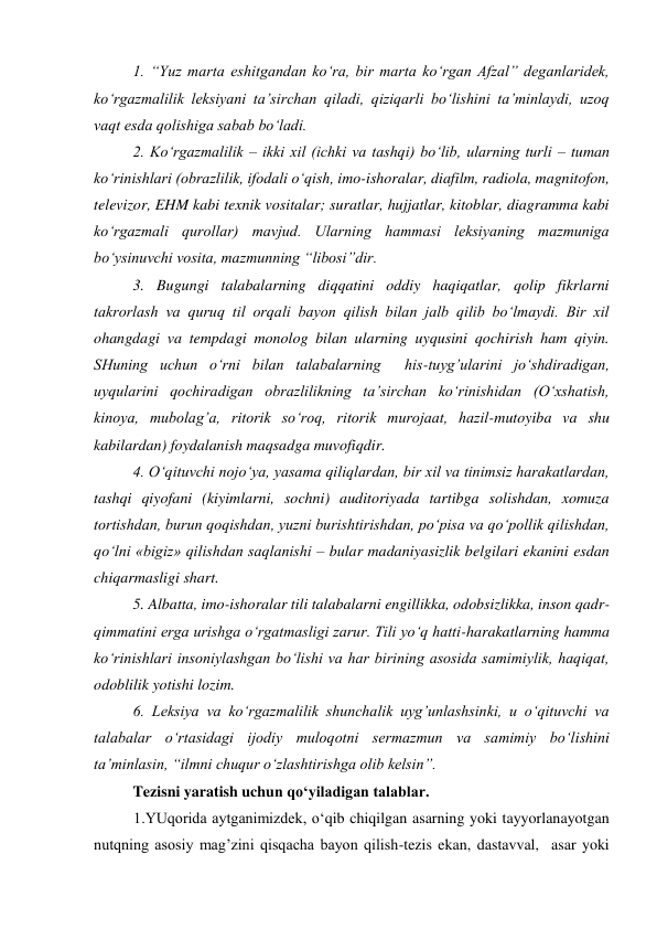  
1. “Yuz marta eshitgandan ko‘ra, bir marta ko‘rgan Afzal” deganlaridek, 
ko‘rgazmalilik leksiyani ta’sirchan qiladi, qiziqarli bo‘lishini ta’minlaydi, uzoq  
vaqt esda qolishiga sabab bo‘ladi. 
 
2. Ko‘rgazmalilik – ikki xil (ichki va tashqi) bo‘lib, ularning turli – tuman 
ko‘rinishlari (obrazlilik, ifodali o‘qish, imo-ishoralar, diafilm, radiola, magnitofon, 
televizor, EHM kabi texnik vositalar; suratlar, hujjatlar, kitoblar, diagramma kabi 
ko‘rgazmali qurollar) mavjud. Ularning hammasi leksiyaning mazmuniga 
bo‘ysinuvchi vosita, mazmunning “libosi”dir. 
 
3. Bugungi talabalarning diqqatini oddiy haqiqatlar, qolip fikrlarni 
takrorlash va quruq til orqali bayon qilish bilan jalb qilib bo‘lmaydi. Bir xil 
ohangdagi va tempdagi monolog bilan ularning uyqusini qochirish ham qiyin. 
SHuning uchun o‘rni bilan talabalarning  his-tuyg’ularini jo‘shdiradigan, 
uyqularini qochiradigan obrazlilikning ta’sirchan ko‘rinishidan (O‘xshatish, 
kinoya, mubolag’a, ritorik so‘roq, ritorik murojaat, hazil-mutoyiba va shu 
kabilardan) foydalanish maqsadga muvofiqdir. 
 
4. O‘qituvchi nojo‘ya, yasama qiliqlardan, bir xil va tinimsiz harakatlardan, 
tashqi qiyofani (kiyimlarni, sochni) auditoriyada tartibga solishdan, xomuza 
tortishdan, burun qoqishdan, yuzni burishtirishdan, po‘pisa va qo‘pollik qilishdan, 
qo‘lni «bigiz» qilishdan saqlanishi – bular madaniyasizlik belgilari ekanini esdan 
chiqarmasligi shart. 
 
5. Albatta, imo-ishoralar tili talabalarni engillikka, odobsizlikka, inson qadr-
qimmatini erga urishga o‘rgatmasligi zarur. Tili yo‘q hatti-harakatlarning hamma 
ko‘rinishlari insoniylashgan bo‘lishi va har birining asosida samimiylik, haqiqat, 
odoblilik yotishi lozim. 
 
6. Leksiya va ko‘rgazmalilik shunchalik uyg’unlashsinki, u o‘qituvchi va 
talabalar o‘rtasidagi ijodiy muloqotni sermazmun va samimiy bo‘lishini 
ta’minlasin, “ilmni chuqur o‘zlashtirishga olib kelsin”. 
 
Tezisni yaratish uchun qo‘yiladigan talablar. 
1.YUqorida aytganimizdek, o‘qib chiqilgan asarning yoki tayyorlanayotgan 
nutqning asosiy mag’zini qisqacha bayon qilish-tezis ekan, dastavval,  asar yoki 
