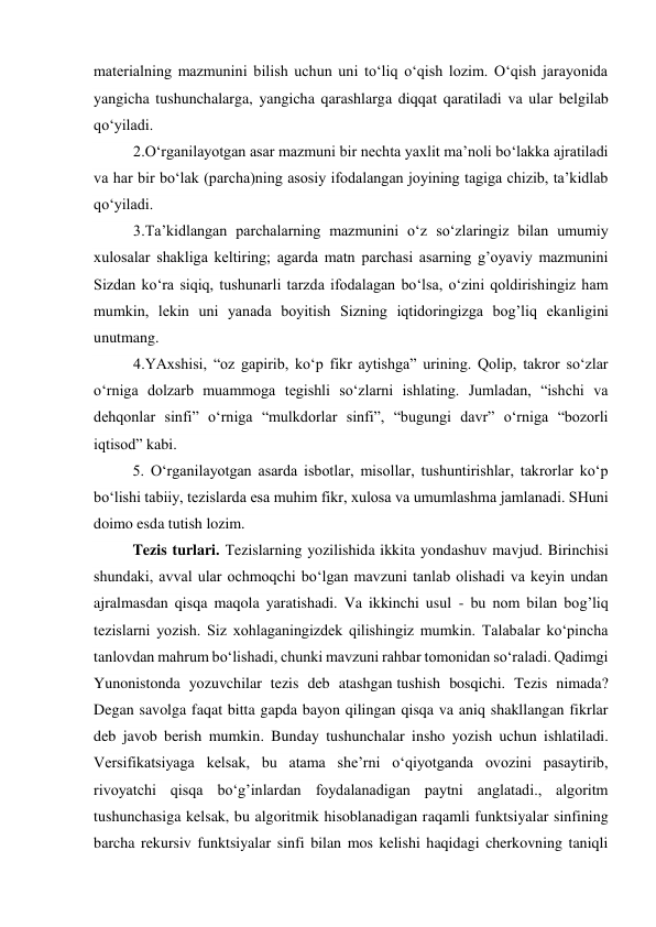 materialning mazmunini bilish uchun uni to‘liq o‘qish lozim. O‘qish jarayonida 
yangicha tushunchalarga, yangicha qarashlarga diqqat qaratiladi va ular belgilab 
qo‘yiladi. 
2.O‘rganilayotgan asar mazmuni bir nechta yaxlit ma’noli bo‘lakka ajratiladi 
va har bir bo‘lak (parcha)ning asosiy ifodalangan joyining tagiga chizib, ta’kidlab 
qo‘yiladi. 
3.Ta’kidlangan parchalarning mazmunini o‘z so‘zlaringiz bilan umumiy 
xulosalar shakliga keltiring; agarda matn parchasi asarning g’oyaviy mazmunini 
Sizdan ko‘ra siqiq, tushunarli tarzda ifodalagan bo‘lsa, o‘zini qoldirishingiz ham 
mumkin, lekin uni yanada boyitish Sizning iqtidoringizga bog’liq ekanligini 
unutmang. 
4.YAxshisi, “oz gapirib, ko‘p fikr aytishga” urining. Qolip, takror so‘zlar 
o‘rniga dolzarb muammoga tegishli so‘zlarni ishlating. Jumladan, “ishchi va 
dehqonlar sinfi” o‘rniga “mulkdorlar sinfi”, “bugungi davr” o‘rniga “bozorli 
iqtisod” kabi. 
 
5. O‘rganilayotgan asarda isbotlar, misollar, tushuntirishlar, takrorlar ko‘p 
bo‘lishi tabiiy, tezislarda esa muhim fikr, xulosa va umumlashma jamlanadi. SHuni 
doimo esda tutish lozim. 
     
Tezis turlari. Тezislarning yozilishida ikkita yondashuv mavjud. Birinchisi 
shundaki, avval ular ochmoqchi bo‘lgan mavzuni tanlab olishadi va keyin undan 
ajralmasdan qisqa maqola yaratishadi. Va ikkinchi usul - bu nom bilan bog’liq 
tezislarni yozish. Siz xohlaganingizdek qilishingiz mumkin. Talabalar ko‘pincha 
tanlovdan mahrum bo‘lishadi, chunki mavzuni rahbar tomonidan so‘raladi. Qadimgi 
Yunonistonda yozuvchilar tezis deb atashgan tushish bosqichi. Tezis nimada? 
Degan savolga faqat bitta gapda bayon qilingan qisqa va aniq shakllangan fikrlar 
deb javob berish mumkin. Bunday tushunchalar insho yozish uchun ishlatiladi. 
Versifikatsiyaga kelsak, bu atama she’rni o‘qiyotganda ovozini pasaytirib, 
rivoyatchi qisqa bo‘g’inlardan foydalanadigan paytni anglatadi., algoritm 
tushunchasiga kelsak, bu algoritmik hisoblanadigan raqamli funktsiyalar sinfining 
barcha rekursiv funktsiyalar sinfi bilan mos kelishi haqidagi cherkovning taniqli 

