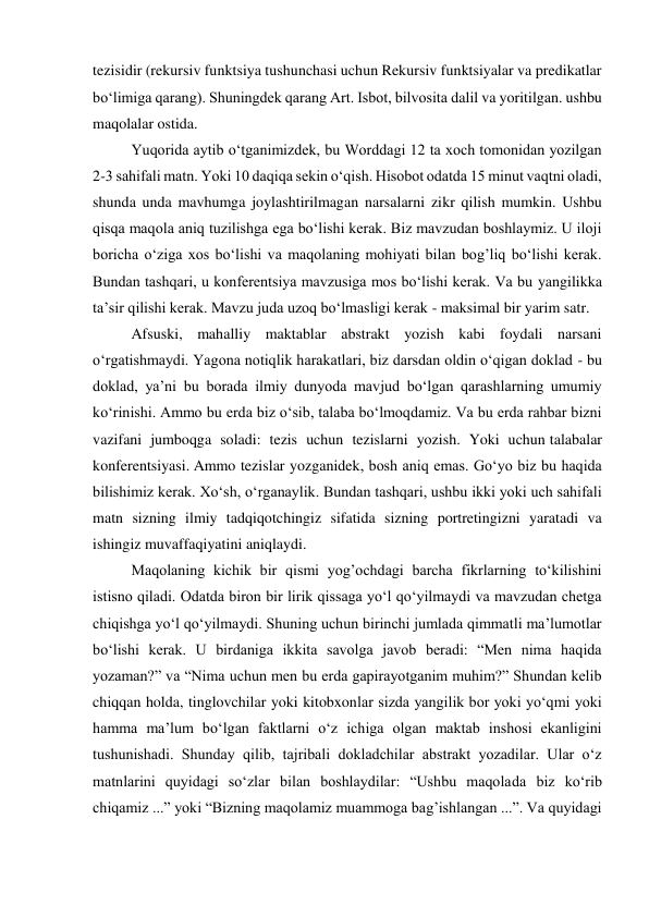 tezisidir (rekursiv funktsiya tushunchasi uchun Rekursiv funktsiyalar va predikatlar 
bo‘limiga qarang). Shuningdek qarang Art. Isbot, bilvosita dalil va yoritilgan. ushbu 
maqolalar ostida.  
Yuqorida aytib o‘tganimizdek, bu Worddagi 12 ta xoch tomonidan yozilgan 
2-3 sahifali matn. Yoki 10 daqiqa sekin o‘qish. Hisobot odatda 15 minut vaqtni oladi, 
shunda unda mavhumga joylashtirilmagan narsalarni zikr qilish mumkin. Ushbu 
qisqa maqola aniq tuzilishga ega bo‘lishi kerak. Biz mavzudan boshlaymiz. U iloji 
boricha o‘ziga xos bo‘lishi va maqolaning mohiyati bilan bog’liq bo‘lishi kerak. 
Bundan tashqari, u konferentsiya mavzusiga mos bo‘lishi kerak. Va bu yangilikka 
ta’sir qilishi kerak. Mavzu juda uzoq bo‘lmasligi kerak - maksimal bir yarim satr. 
Afsuski, mahalliy maktablar abstrakt yozish kabi foydali narsani 
o‘rgatishmaydi. Yagona notiqlik harakatlari, biz darsdan oldin o‘qigan doklad - bu 
doklad, ya’ni bu borada ilmiy dunyoda mavjud bo‘lgan qarashlarning umumiy 
ko‘rinishi. Ammo bu erda biz o‘sib, talaba bo‘lmoqdamiz. Va bu erda rahbar bizni 
vazifani jumboqga soladi: tezis uchun tezislarni yozish. Yoki uchun talabalar 
konferentsiyasi. Ammo tezislar yozganidek, bosh aniq emas. Go‘yo biz bu haqida 
bilishimiz kerak. Xo‘sh, o‘rganaylik. Bundan tashqari, ushbu ikki yoki uch sahifali 
matn sizning ilmiy tadqiqotchingiz sifatida sizning portretingizni yaratadi va 
ishingiz muvaffaqiyatini aniqlaydi. 
Maqolaning kichik bir qismi yog’ochdagi barcha fikrlarning to‘kilishini 
istisno qiladi. Odatda biron bir lirik qissaga yo‘l qo‘yilmaydi va mavzudan chetga 
chiqishga yo‘l qo‘yilmaydi. Shuning uchun birinchi jumlada qimmatli ma’lumotlar 
bo‘lishi kerak. U birdaniga ikkita savolga javob beradi: “Men nima haqida 
yozaman?” va “Nima uchun men bu erda gapirayotganim muhim?” Shundan kelib 
chiqqan holda, tinglovchilar yoki kitobxonlar sizda yangilik bor yoki yo‘qmi yoki 
hamma ma’lum bo‘lgan faktlarni o‘z ichiga olgan maktab inshosi ekanligini 
tushunishadi. Shunday qilib, tajribali dokladchilar abstrakt yozadilar. Ular o‘z 
matnlarini quyidagi so‘zlar bilan boshlaydilar: “Ushbu maqolada biz ko‘rib 
chiqamiz ...” yoki “Bizning maqolamiz muammoga bag’ishlangan ...”. Va quyidagi 
