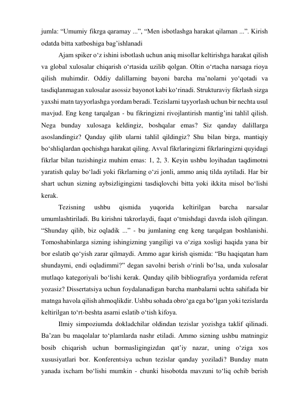 jumla: “Umumiy fikrga qaramay ...”, “Men isbotlashga harakat qilaman ...”. Kirish 
odatda bitta xatboshiga bag’ishlanadi 
Ajam spiker o‘z ishini isbotlash uchun aniq misollar keltirishga harakat qilish 
va global xulosalar chiqarish o‘rtasida uzilib qolgan. Oltin o‘rtacha narsaga rioya 
qilish muhimdir. Oddiy dalillarning bayoni barcha ma’nolarni yo‘qotadi va 
tasdiqlanmagan xulosalar asossiz bayonot kabi ko‘rinadi. Strukturaviy fikrlash sizga 
yaxshi matn tayyorlashga yordam beradi. Tezislarni tayyorlash uchun bir nechta usul 
mavjud. Eng keng tarqalgan - bu fikringizni rivojlantirish mantig’ini tahlil qilish. 
Nega bunday xulosaga keldingiz, boshqalar emas? Siz qanday dalillarga 
asoslandingiz? Qanday qilib ularni tahlil qildingiz? Shu bilan birga, mantiqiy 
bo‘shliqlardan qochishga harakat qiling. Avval fikrlaringizni fikrlaringizni quyidagi 
fikrlar bilan tuzishingiz muhim emas: 1, 2, 3. Keyin ushbu loyihadan taqdimotni 
yaratish qulay bo‘ladi yoki fikrlarning o‘zi jonli, ammo aniq tilda aytiladi. Har bir 
shart uchun sizning aybsizligingizni tasdiqlovchi bitta yoki ikkita misol bo‘lishi 
kerak. 
Tezisning 
ushbu 
qismida 
yuqorida 
keltirilgan 
barcha 
narsalar 
umumlashtiriladi. Bu kirishni takrorlaydi, faqat o‘tmishdagi davrda isloh qilingan. 
“Shunday qilib, biz oqladik ...” - bu jumlaning eng keng tarqalgan boshlanishi. 
Tomoshabinlarga sizning ishingizning yangiligi va o‘ziga xosligi haqida yana bir 
bor eslatib qo‘yish zarar qilmaydi. Ammo agar kirish qismida: “Bu haqiqatan ham 
shundaymi, endi oqladimmi?” degan savolni berish o‘rinli bo‘lsa, unda xulosalar 
mutlaqo kategoriyali bo‘lishi kerak. Qanday qilib bibliografiya yordamida referat 
yozasiz? Dissertatsiya uchun foydalanadigan barcha manbalarni uchta sahifada bir 
matnga havola qilish ahmoqlikdir. Ushbu sohada obro‘ga ega bo‘lgan yoki tezislarda 
keltirilgan to‘rt-beshta asarni eslatib o‘tish kifoya. 
Ilmiy simpoziumda dokladchilar oldindan tezislar yozishga taklif qilinadi. 
Ba’zan bu maqolalar to‘plamlarda nashr etiladi. Ammo sizning ushbu matningiz 
bosib chiqarish uchun bormasligingizdan qat’iy nazar, uning o‘ziga xos 
xususiyatlari bor. Konferentsiya uchun tezislar qanday yoziladi? Bunday matn 
yanada ixcham bo‘lishi mumkin - chunki hisobotda mavzuni to‘liq ochib berish 
