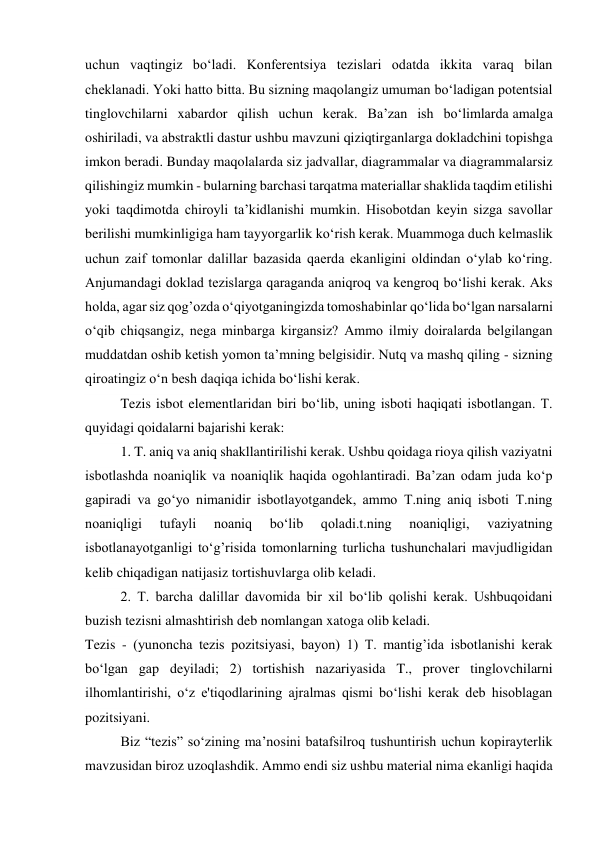 uchun vaqtingiz bo‘ladi. Konferentsiya tezislari odatda ikkita varaq bilan 
cheklanadi. Yoki hatto bitta. Bu sizning maqolangiz umuman bo‘ladigan potentsial 
tinglovchilarni xabardor qilish uchun kerak. Ba’zan ish bo‘limlarda amalga 
oshiriladi, va abstraktli dastur ushbu mavzuni qiziqtirganlarga dokladchini topishga 
imkon beradi. Bunday maqolalarda siz jadvallar, diagrammalar va diagrammalarsiz 
qilishingiz mumkin - bularning barchasi tarqatma materiallar shaklida taqdim etilishi 
yoki taqdimotda chiroyli ta’kidlanishi mumkin. Hisobotdan keyin sizga savollar 
berilishi mumkinligiga ham tayyorgarlik ko‘rish kerak. Muammoga duch kelmaslik 
uchun zaif tomonlar dalillar bazasida qaerda ekanligini oldindan o‘ylab ko‘ring. 
Anjumandagi doklad tezislarga qaraganda aniqroq va kengroq bo‘lishi kerak. Aks 
holda, agar siz qog’ozda o‘qiyotganingizda tomoshabinlar qo‘lida bo‘lgan narsalarni 
o‘qib chiqsangiz, nega minbarga kirgansiz? Ammo ilmiy doiralarda belgilangan 
muddatdan oshib ketish yomon ta’mning belgisidir. Nutq va mashq qiling - sizning 
qiroatingiz o‘n besh daqiqa ichida bo‘lishi kerak. 
Tezis isbot elementlaridan biri bo‘lib, uning isboti haqiqati isbotlangan. T. 
quyidagi qoidalarni bajarishi kerak:  
1. T. aniq va aniq shakllantirilishi kerak. Ushbu qoidaga rioya qilish vaziyatni 
isbotlashda noaniqlik va noaniqlik haqida ogohlantiradi. Ba’zan odam juda ko‘p 
gapiradi va go‘yo nimanidir isbotlayotgandek, ammo T.ning aniq isboti T.ning 
noaniqligi 
tufayli 
noaniq 
bo‘lib 
qoladi.t.ning 
noaniqligi, 
vaziyatning 
isbotlanayotganligi to‘g’risida tomonlarning turlicha tushunchalari mavjudligidan 
kelib chiqadigan natijasiz tortishuvlarga olib keladi.  
2. T. barcha dalillar davomida bir xil bo‘lib qolishi kerak. Ushbuqoidani 
buzish tezisni almashtirish deb nomlangan xatoga olib keladi. 
Tezis - (yunoncha tezis pozitsiyasi, bayon) 1) T. mantig’ida isbotlanishi kerak 
bo‘lgan gap deyiladi; 2) tortishish nazariyasida T., prover tinglovchilarni 
ilhomlantirishi, o‘z e'tiqodlarining ajralmas qismi bo‘lishi kerak deb hisoblagan 
pozitsiyani. 
Biz “tezis” so‘zining ma’nosini batafsilroq tushuntirish uchun kopirayterlik 
mavzusidan biroz uzoqlashdik. Ammo endi siz ushbu material nima ekanligi haqida 
