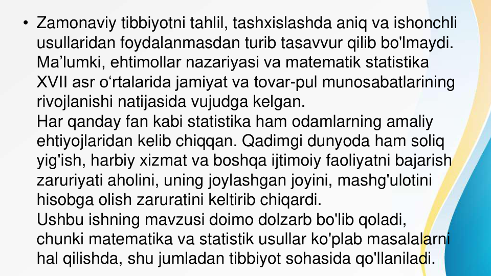 • Zamonaviy tibbiyotni tahlil, tashxislashda aniq va ishonchli 
usullaridan foydalanmasdan turib tasavvur qilib bo'lmaydi. 
Ma’lumki, ehtimollar nazariyasi va matematik statistika 
XVII asr o‘rtalarida jamiyat va tovar-pul munosabatlarining 
rivojlanishi natijasida vujudga kelgan.
Har qanday fan kabi statistika ham odamlarning amaliy 
ehtiyojlaridan kelib chiqqan. Qadimgi dunyoda ham soliq 
yig'ish, harbiy xizmat va boshqa ijtimoiy faoliyatni bajarish 
zaruriyati aholini, uning joylashgan joyini, mashg'ulotini 
hisobga olish zaruratini keltirib chiqardi.
Ushbu ishning mavzusi doimo dolzarb bo'lib qoladi, 
chunki matematika va statistik usullar ko'plab masalalarni 
hal qilishda, shu jumladan tibbiyot sohasida qo'llaniladi.
