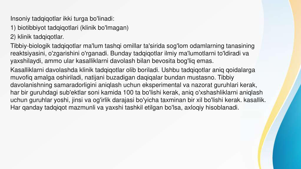 Insoniy tadqiqotlar ikki turga bo'linadi:
1) biotibbiyot tadqiqotlari (klinik bo'lmagan)
2) klinik tadqiqotlar.
Tibbiy-biologik tadqiqotlar ma'lum tashqi omillar ta'sirida sog'lom odamlarning tanasining 
reaktsiyasini, o'zgarishini o'rganadi. Bunday tadqiqotlar ilmiy ma'lumotlarni to'ldiradi va 
yaxshilaydi, ammo ular kasalliklarni davolash bilan bevosita bog'liq emas.
Kasalliklarni davolashda klinik tadqiqotlar olib boriladi. Ushbu tadqiqotlar aniq qoidalarga 
muvofiq amalga oshiriladi, natijani buzadigan daqiqalar bundan mustasno. Tibbiy 
davolanishning samaradorligini aniqlash uchun eksperimental va nazorat guruhlari kerak, 
har bir guruhdagi sub'ektlar soni kamida 100 ta bo'lishi kerak, aniq o'xshashliklarni aniqlash 
uchun guruhlar yoshi, jinsi va og'irlik darajasi bo'yicha taxminan bir xil bo'lishi kerak. kasallik. 
Har qanday tadqiqot mazmunli va yaxshi tashkil etilgan bo'lsa, axloqiy hisoblanadi.
