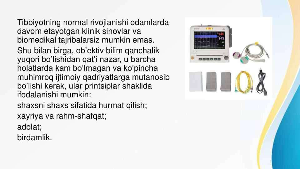 Tibbiyotning normal rivojlanishi odamlarda 
davom etayotgan klinik sinovlar va 
biomedikal tajribalarsiz mumkin emas.
Shu bilan birga, ob’ektiv bilim qanchalik 
yuqori bo’lishidan qat’i nazar, u barcha 
holatlarda kam bo’lmagan va ko’pincha 
muhimroq ijtimoiy qadriyatlarga mutanosib
bo’lishi kerak, ular printsiplar shaklida 
ifodalanishi mumkin:
shaxsni shaxs sifatida hurmat qilish;
xayriya va rahm-shafqat;
adolat;
birdamlik.
