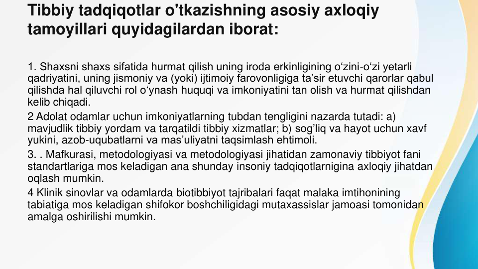 Tibbiy tadqiqotlar o'tkazishning asosiy axloqiy 
tamoyillari quyidagilardan iborat:
1. Shaxsni shaxs sifatida hurmat qilish uning iroda erkinligining o‘zini-o‘zi yetarli 
qadriyatini, uning jismoniy va (yoki) ijtimoiy farovonligiga ta’sir etuvchi qarorlar qabul 
qilishda hal qiluvchi rol o‘ynash huquqi va imkoniyatini tan olish va hurmat qilishdan 
kelib chiqadi.
2 Adolat odamlar uchun imkoniyatlarning tubdan tengligini nazarda tutadi: a) 
mavjudlik tibbiy yordam va tarqatildi tibbiy xizmatlar; b) sog’liq va hayot uchun xavf 
yukini, azob-uqubatlarni va mas’uliyatni taqsimlash ehtimoli.
3. . Mafkurasi, metodologiyasi va metodologiyasi jihatidan zamonaviy tibbiyot fani 
standartlariga mos keladigan ana shunday insoniy tadqiqotlarnigina axloqiy jihatdan 
oqlash mumkin.
4 Klinik sinovlar va odamlarda biotibbiyot tajribalari faqat malaka imtihonining 
tabiatiga mos keladigan shifokor boshchiligidagi mutaxassislar jamoasi tomonidan 
amalga oshirilishi mumkin.
