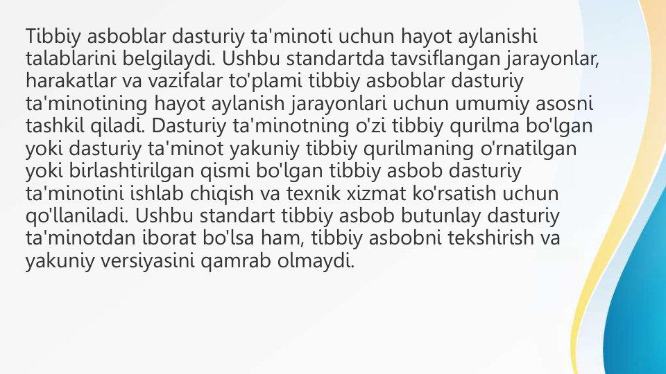 Tibbiy asboblar dasturiy ta'minoti uchun hayot aylanishi 
talablarini belgilaydi. Ushbu standartda tavsiflangan jarayonlar, 
harakatlar va vazifalar to'plami tibbiy asboblar dasturiy 
ta'minotining hayot aylanish jarayonlari uchun umumiy asosni 
tashkil qiladi. Dasturiy ta'minotning o'zi tibbiy qurilma bo'lgan 
yoki dasturiy ta'minot yakuniy tibbiy qurilmaning o'rnatilgan 
yoki birlashtirilgan qismi bo'lgan tibbiy asbob dasturiy 
ta'minotini ishlab chiqish va texnik xizmat ko'rsatish uchun 
qo'llaniladi. Ushbu standart tibbiy asbob butunlay dasturiy 
ta'minotdan iborat bo'lsa ham, tibbiy asbobni tekshirish va 
yakuniy versiyasini qamrab olmaydi.
