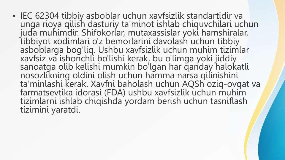 • IEC 62304 tibbiy asboblar uchun xavfsizlik standartidir va 
unga rioya qilish dasturiy ta'minot ishlab chiquvchilari uchun 
juda muhimdir. Shifokorlar, mutaxassislar yoki hamshiralar, 
tibbiyot xodimlari o'z bemorlarini davolash uchun tibbiy 
asboblarga bog'liq. Ushbu xavfsizlik uchun muhim tizimlar 
xavfsiz va ishonchli bo'lishi kerak, bu o'limga yoki jiddiy 
sanoatga olib kelishi mumkin bo'lgan har qanday halokatli 
nosozlikning oldini olish uchun hamma narsa qilinishini 
ta'minlashi kerak. Xavfni baholash uchun AQSh oziq-ovqat va 
farmatsevtika idorasi (FDA) ushbu xavfsizlik uchun muhim 
tizimlarni ishlab chiqishda yordam berish uchun tasniflash 
tizimini yaratdi.
