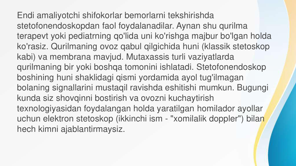 Endi amaliyotchi shifokorlar bemorlarni tekshirishda 
stetofonendoskopdan faol foydalanadilar. Aynan shu qurilma 
terapevt yoki pediatrning qo'lida uni ko'rishga majbur bo'lgan holda 
ko'rasiz. Qurilmaning ovoz qabul qilgichida huni (klassik stetoskop
kabi) va membrana mavjud. Mutaxassis turli vaziyatlarda 
qurilmaning bir yoki boshqa tomonini ishlatadi. Stetofonendoskop
boshining huni shaklidagi qismi yordamida ayol tug'ilmagan 
bolaning signallarini mustaqil ravishda eshitishi mumkun. Bugungi 
kunda siz shovqinni bostirish va ovozni kuchaytirish 
texnologiyasidan foydalangan holda yaratilgan homilador ayollar 
uchun elektron stetoskop (ikkinchi ism - "xomilalik doppler") bilan 
hech kimni ajablantirmaysiz.
