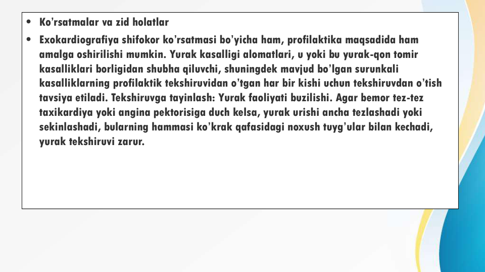 • Ko’rsatmalar va zid holatlar
• Exokardiografiya shifokor ko’rsatmasi bo’yicha ham, profilaktika maqsadida ham 
amalga oshirilishi mumkin. Yurak kasalligi alomatlari, u yoki bu yurak-qon tomir 
kasalliklari borligidan shubha qiluvchi, shuningdek mavjud bo’lgan surunkali 
kasalliklarning profilaktik tekshiruvidan o’tgan har bir kishi uchun tekshiruvdan o’tish 
tavsiya etiladi. Tekshiruvga tayinlash: Yurak faoliyati buzilishi. Agar bemor tez-tez 
taxikardiya yoki angina pektorisiga duch kelsa, yurak urishi ancha tezlashadi yoki 
sekinlashadi, bularning hammasi ko’krak qafasidagi noxush tuyg’ular bilan kechadi, 
yurak tekshiruvi zarur.
