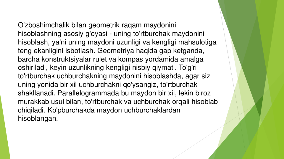 O'zboshimchalik bilan geometrik raqam maydonini
hisoblashning asosiy g'oyasi - uning to'rtburchak maydonini
hisoblash, ya'ni uning maydoni uzunligi va kengligi mahsulotiga
teng ekanligini isbotlash. Geometriya haqida gap ketganda, 
barcha konstruktsiyalar rulet va kompas yordamida amalga
oshiriladi, keyin uzunlikning kengligi nisbiy qiymati. To'g'ri
to'rtburchak uchburchakning maydonini hisoblashda, agar siz
uning yonida bir xil uchburchakni qo'ysangiz, to'rtburchak
shakllanadi. Parallelogrammada bu maydon bir xil, lekin biroz
murakkab usul bilan, to'rtburchak va uchburchak orqali hisoblab
chiqiladi. Ko'pburchakda maydon uchburchaklardan
hisoblangan.
