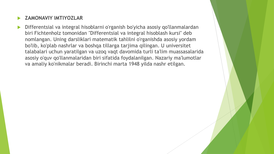 ZAMONAVIY IMTIYOZLAR
Differentsial va integral hisoblarni o'rganish bo'yicha asosiy qo'llanmalardan
biri Fichtenholz tomonidan "Differentsial va integral hisoblash kursi" deb 
nomlangan. Uning darsliklari matematik tahlilni o'rganishda asosiy yordam
bo'lib, ko'plab nashrlar va boshqa tillarga tarjima qilingan. U universitet
talabalari uchun yaratilgan va uzoq vaqt davomida turli ta'lim muassasalarida
asosiy o'quv qo'llanmalaridan biri sifatida foydalanilgan. Nazariy ma'lumotlar
va amaliy ko'nikmalar beradi. Birinchi marta 1948 yilda nashr etilgan.
