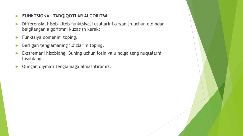 FUNKTSIONAL TADQIQOTLAR ALGORITMI
Differensial hisob-kitob funktsiyasi usullarini o'rganish uchun oldindan
belgilangan algoritmni kuzatish kerak:
Funktsiya domenini toping.
Berilgan tenglamaning ildizlarini toping.
Ekstremani hisoblang. Buning uchun lotin va u nolga teng nuqtalarni
hisoblang.
Olingan qiymati tenglamaga almashtiramiz.
