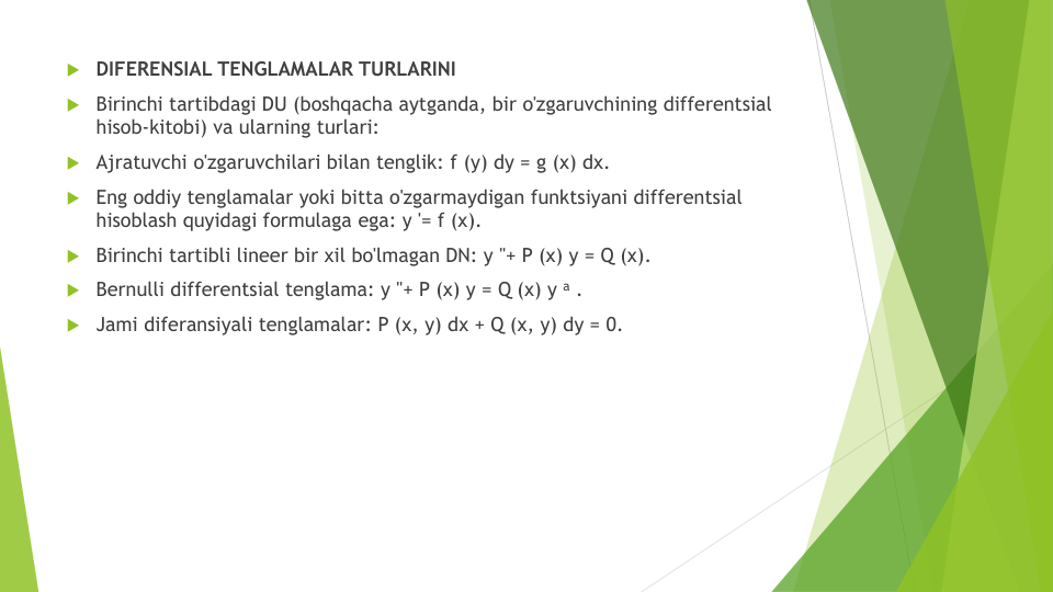 DIFERENSIAL TENGLAMALAR TURLARINI
Birinchi tartibdagi DU (boshqacha aytganda, bir o'zgaruvchining differentsial
hisob-kitobi) va ularning turlari:
Ajratuvchi o'zgaruvchilari bilan tenglik: f (y) dy = g (x) dx.
Eng oddiy tenglamalar yoki bitta o'zgarmaydigan funktsiyani differentsial
hisoblash quyidagi formulaga ega: y '= f (x).
Birinchi tartibli lineer bir xil bo'lmagan DN: y "+ P (x) y = Q (x).
Bernulli differentsial tenglama: y "+ P (x) y = Q (x) y a .
Jami diferansiyali tenglamalar: P (x, y) dx + Q (x, y) dy = 0.
