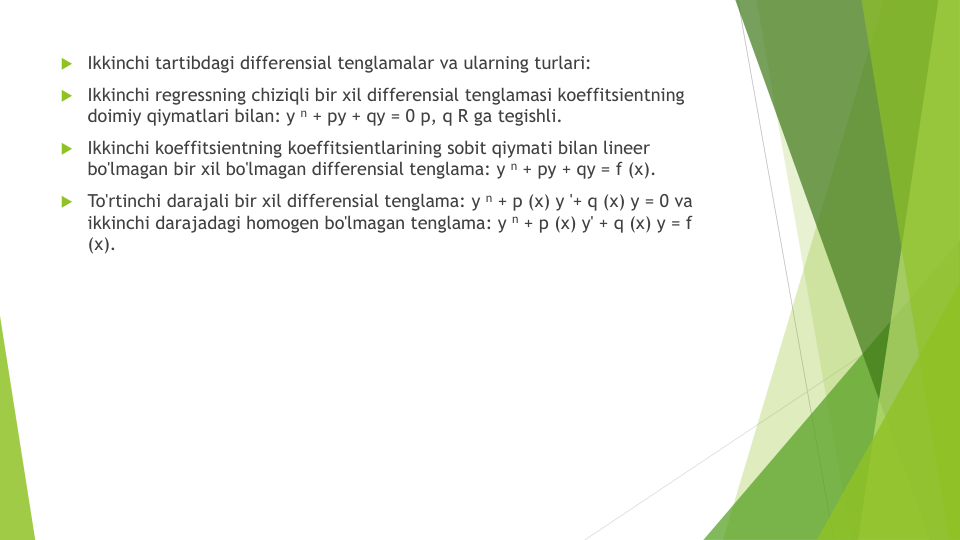 Ikkinchi tartibdagi differensial tenglamalar va ularning turlari:
Ikkinchi regressning chiziqli bir xil differensial tenglamasi koeffitsientning
doimiy qiymatlari bilan: y n + py + qy = 0 p, q R ga tegishli.
Ikkinchi koeffitsientning koeffitsientlarining sobit qiymati bilan lineer
bo'lmagan bir xil bo'lmagan differensial tenglama: y n + py + qy = f (x).
To'rtinchi darajali bir xil differensial tenglama: y n + p (x) y '+ q (x) y = 0 va
ikkinchi darajadagi homogen bo'lmagan tenglama: y n + p (x) y' + q (x) y = f 
(x).
